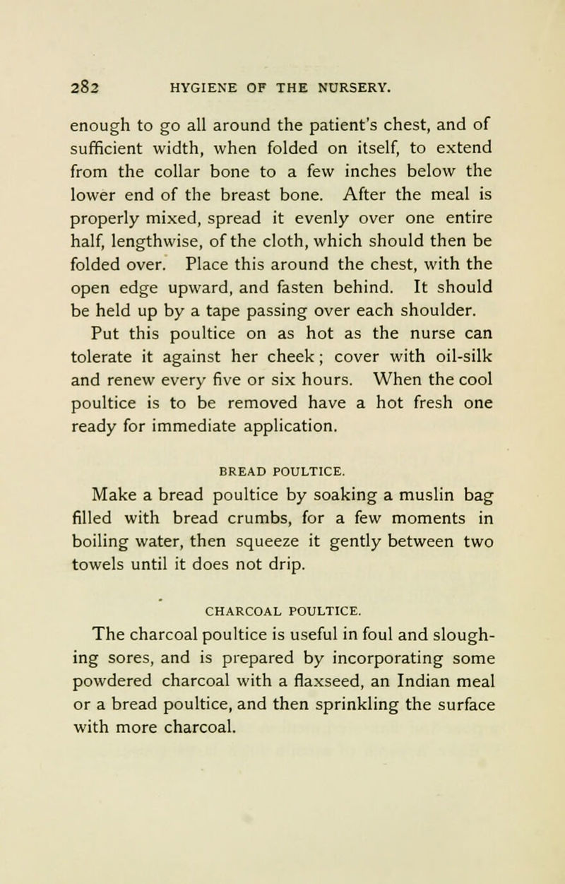 enough to go all around the patient's chest, and of sufficient width, when folded on itself, to extend from the collar bone to a few inches below the lower end of the breast bone. After the meal is properly mixed, spread it evenly over one entire half, lengthwise, of the cloth, which should then be folded over. Place this around the chest, with the open edge upward, and fasten behind. It should be held up by a tape passing over each shoulder. Put this poultice on as hot as the nurse can tolerate it against her cheek; cover with oil-silk and renew every five or six hours. When the cool poultice is to be removed have a hot fresh one ready for immediate application. BREAD POULTICE. Make a bread poultice by soaking a muslin bag filled with bread crumbs, for a few moments in boiling water, then squeeze it gently between two towels until it does not drip. CHARCOAL POULTICE. The charcoal poultice is useful in foul and slough- ing sores, and is prepared by incorporating some powdered charcoal with a flaxseed, an Indian meal or a bread poultice, and then sprinkling the surface with more charcoal.
