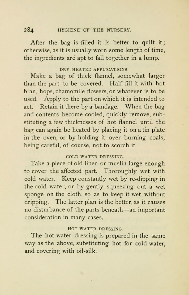 After the bag is filled it is better to quilt it; otherwise, as it is usually worn some length of time, the ingredients are apt to fall together in a lump. DRY, HEATED APPLICATIONS. Make a bag of thick flannel, somewhat larger than the part to be covered. Half fill it with hot bran, hops, chamomile flowers, or whatever is to be used. Apply to the part on which it is intended to act. Retain it there by a bandage. When the bag and contents become cooled, quickly remove, sub- stituting a few thicknesses of hot flannel until the bag can again be heated by placing it on a tin plate in the oven, or by holding it over burning coals, being careful, of course, not to scorch it. COLD WATER DRESSING. Take a piece of old linen or muslin large enough to cover the affected part. Thoroughly wet with cold water. Keep constantly wet by re-dipping in the cold water, or by gently squeezing out a wet sponge on the cloth, so as to keep it wet without dripping. The latter plan is the better, as it causes no disturbance of the parts beneath—an important consideration in many cases. HOT WATER DRESSING. The hot water dressing is prepared in the same way as the above, substituting hot for cold water, and covering with oil-silk.