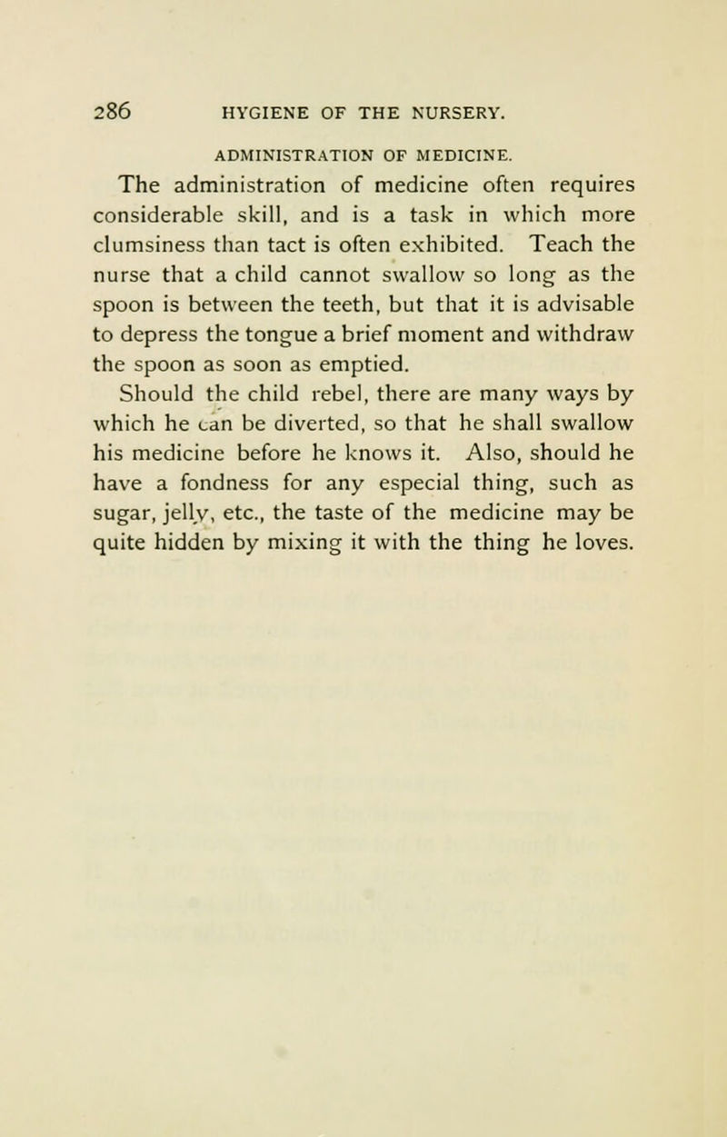 ADMINISTRATION OF MEDICINE. The administration of medicine often requires considerable skill, and is a task in which more clumsiness than tact is often exhibited. Teach the nurse that a child cannot swallow so long as the spoon is between the teeth, but that it is advisable to depress the tongue a brief moment and withdraw the spoon as soon as emptied. Should the child rebel, there are many ways by which he can be diverted, so that he shall swallow his medicine before he knows it. Also, should he have a fondness for any especial thing, such as sugar, jelly, etc., the taste of the medicine may be quite hidden by mixing it with the thing he loves.