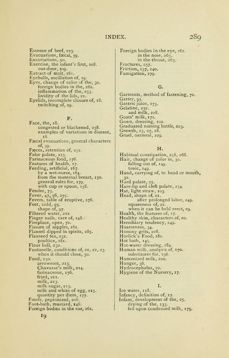 Essence of beef, 223. Evacuations, faecal, 39. Excoriations, oo. Exercise, the infant's first, 108. out-door, log. Extract of malt, 161. Eyeballs, oscillation of, 19. Eyes, change of color of the, 30. foreign bodies in the, 262. inflammation of the, 253. lividity of the lids, 21. Eyelids, incomplete closure of, i3. twitching of, 19. F. Face, the, 18. congested or blackened, 238, examples of variations in disease, 18. Feecal evacuations, general characters ^ of- 39- Fasces, retention of, 252. False palate, 255. Farinaceous food, 176. Features of health, 17. Feeding, artificial, 167. by a wet-nurse, 164. from the maternal breast, 150. general rules for, 179. with cup or spoon, 158. Fender, 73. Fever, 47, 56, 275. Fevers, table of eruptive, 276. Feet, cold, 95. shape of, 97. Filtered water, 212. Finger nails, care of, 148. Fireplace, open, 72. Fissure of nipples, 161. Flannel dipped in spirits, 285. Flaxseed tea, 231. poultice, 281. Flour ball, 232. Kontanelle, conditions of, 21, 22, 23. when it should close, 30. Food, 150. arrowroot, 213. Chavasse's milk, 214. farinaceous, 176. fried, 211. milk, 213. milk sugar, 215. milk and white of egg, 215. quantity per diem, 177. Foods, peptonized, 216. Foot-bath, mustard, 146. Foreign bodies in the ear, 261. Foreign bodies in the eye, 262. in the nose, 263. in the throat, 263. Fractures, 257. Friction, 237, 240. Fumigation, 279. Garments, method of fastening, 72. Garter, 95. Gastric juice, 173. Gelatine, 232. and milk, 228. Goats* milk, 171. Gown, dressing, 102. Graduated nursing bottle, 203. Growth, 23, 27, 28. Gruel, oatmeal, 229. H. Habitual constipation, 256, 268. Hair, change of color in, 30. falling out of, 149. tonic, 149. Hand, carrying of, to head or mouth, 32. Hard palate, 55. Hare-lip and cleft palate, 254. Hat, light straw, 103. Head, shape of, 21. after prolonged labor, 249. squareness of, 22. when it can be held erect, 29. Health, the features of, 17. Healthy skin, characters of, 20. Hereditary tendency, 249. Hoarseness, 34. Hominy grits, 228. Horlick's Food, 181. Hot bath, 145. Hot-waier dressing, 284. Human milk, analysis of, 170. substitute1; for, 196. Humanized milk, 220. Hunger, 36. Hydrocephalus, 22. Hygiene of the Nursery, 17. Ice water, 118. Infancy, definition of, 17. Infant, development of the, 25. drying of the, 133. fed upon condensed milk, 175.