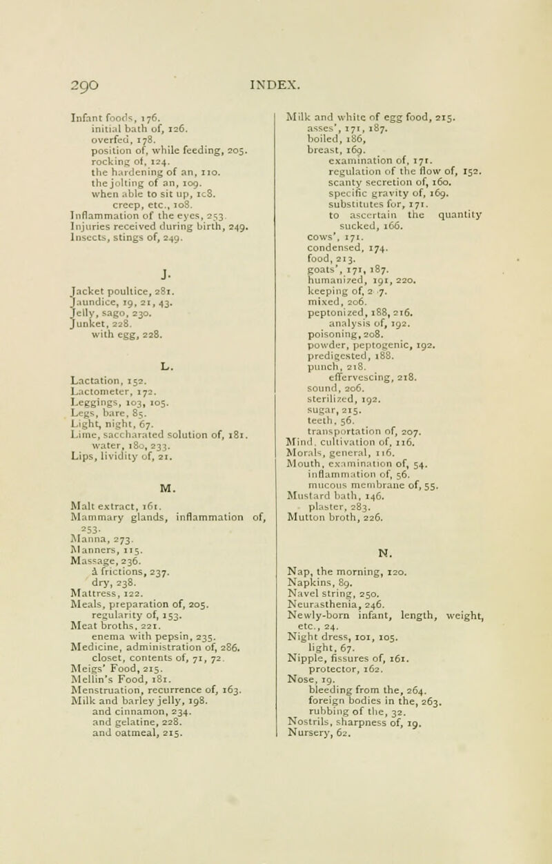 Infant foods, 176. initial bath of, 126. overfed, 178. position of, while feeding, 205. rocking of, 124. the hardening of an, no. the jolting of an, 109. when able to sit up, ic8. creep, etc., 108. Inflammation of the eyes, 253. Injuries received during birth, 249. Insects, stings of, 249. Jacket poultice, 2S1. jaundice, 19, 21, 43. Jelly, sago, 230. Junket, 228. with egg, 228. L. Lactation, 152. Lactometer, 172. Leggings, 103, 105. Legs, bare, 85. Light, night, 67. Lime, saccliarated solution of, 181. water, 180, 233. Lips, lividity of, 21. M. Malt extract, 161. Mammary glands, inflammation of, 253. Manna, 273. Manners, 115. Massage, 236. a frictions, 237. dry, 238. Mattress, 122. Meals, preparation of, 205. regularity of, 153. Meat broths, 221. enema with pepsin, 235. Medicine, administration of, 2S6. closet, contents of, 71, 72. Meigs' Food, 215. Mellin's Food, 181. Menstruation, recurrence of, 163. Milk and barley jelly, 198. and cinnamon, 234. and gelatine, 228. and oatmeal, 215. quantity Milk and white of egg food, 215. asses', 171, 187. boiled, 186, breast, 169. examination of, 171:. regulation of the flow of, 152. scanty secretion of, 160. specific gravity of, 169. substitutes for, 171. to ascertain the sucked, 166. cows'. 171. condensed, 174. food, 213. goats', 171, 187. humani7ed, 191, 220. keeping of, 2 7. mixed, 206. peptonized, 188, 216. analysis of, 192. poisoning, 208. powder, peptogenic, 192. predigested, t88, punch, 218. effervescing, 218. sound, 206. sterilized, 192. sugar, 215. teeth, 56. transportation of, 207. Mind, cultivation of, 116. Morals, general, 116. Mouth, examination of, 54. inflammation of, 56. mucous membrane of, 55. Mustard hath, 146. plaster, 283. Muttun broth, 226. N. Nap, the morning, 120. Napkins, 89. Navel string, 250, Neurasthenia, 246. Newly-born infant, length, weight, etc., 24, Night dress, 101, 105. light, 67. Nipple, fissures of, 161. protector, 162. Nose, 19. bleeding from the, 264. foreign bodies in the, 263. rubbing of the, 32. Nostrils, sharpness of, 19. Nursery, 62.