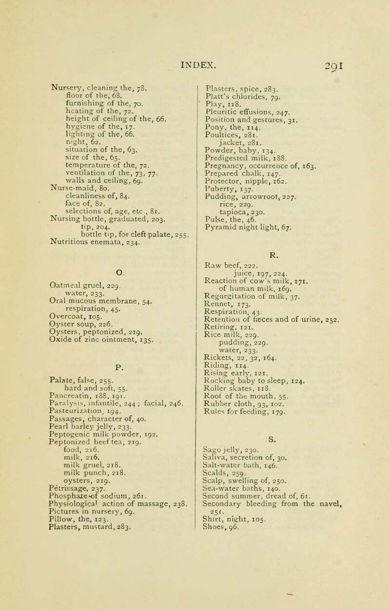 Nursery, cleaning the, 78. floor of the, 68. furnishing of the, 70. heating of the, 72. height of ceiling of the, 66. hygiene of the, 17, lighting of the, 66. night, 62. situation of the, 63. size of the, 65. temperature of the, 72. ventilation of the, 73, 77. walls and ceiling, 69. Nurse-maid, 80. cleanliness of, 84. face of, 82. selections of, age, etc., 81. Nursing bottle, graduated, 203. tip, 204. bottle tip, for cleft palate, 255. Nutritious enemata, 234. Oatmeal gruel, 229. water, 233. Oral mucous membrane, 54. respiration, 45. Overcoat, 105. Oyster soup, 226. Oysters, peptonized, 219. Oxide of zinc ointment, 135. Palate, false, 255. hard and soft, 55. Pancreatin, 188, 191. Paralysis, infantile, 244; facial, 246. Pasteurization, 194. Passages, character of, 40. Pearl barley jelly, 233. Peptogenic milk powder, 192. Peptonized beef tea, 219. food, 216. milk, 216. milk gruel, 218. milk punch, 218. oysters, 219, Petrissage, 237. Phosphate *of sodium, 261. Physiological action of massage, 238. Pictures in nursery, 69, Pillow, the, 123. Plasters, mustard, 283. Plasters, spice, 283. Piatt's chlorides, 79. Play, 118. Pleuritic effusions, 247. Position and gestures, 31. Pony, the, 114. Poultices, 281. jacket, 281. Powder, baby, 134. Predigested milk, 188. Pregnancy, occurrence of, 163. Prepared chalk, 147. Protector, nipple, 162. Puberty, 137. Pudding, arrowroot, 227. rice, 229. tapioca,230. Pulse, the, 46. Pyramid night light, 67. Raw beef, 222, juice, 197, 224. Reaction of cow's milk, 171. of human milk, 169. Regurgitation of milk, 37. Rennet, 173. Respiration, 43. Retention of fseces and of urine, 252, Retiring, 121. Rice milk, 229. pudding, 229. water, 233. Rickets, 22, 32, 164. Riding, 114. Rising early, 121. Rocking baby to sleep, 124. Roller skates, 118. Root of the mouth, 55. Rubber cloth, 93, 102. Rules for feeding, 179. S. Sago jelly, 230. Saliva, secretion of, 30. Salt-water bath, 146. Scalds, 259. Scalp, swelling of, 250. Sea-water baths, 140. Second summer, dread of, 61. Secondary bleeding from the navel, 251. Shirt, night, 105. Shoes, 96.