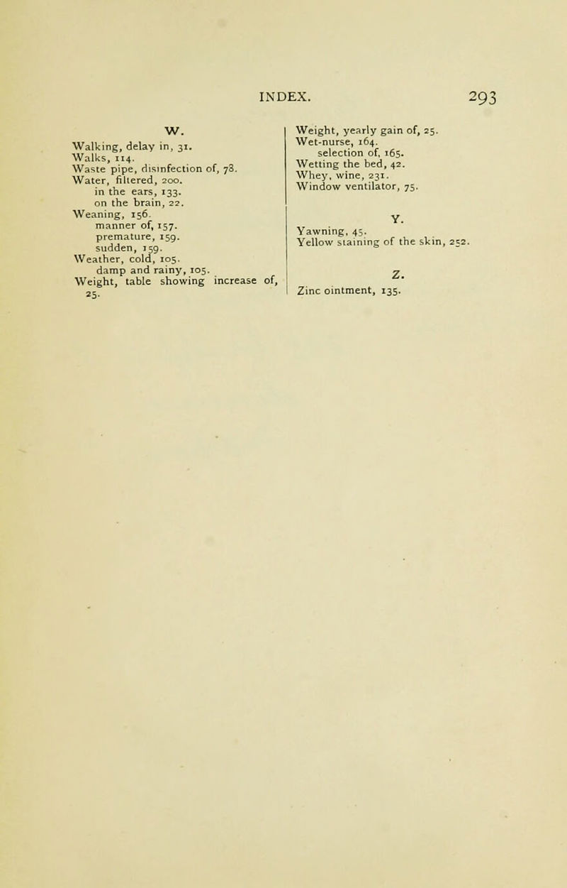 W. Walking, delay in, 31. Walks, 114. Waste pipe, disinfection of, 78. Water, filtered, 200. in the ears, 133. on the brain, 22. Weaning, 156. manner of, 157. premature, 159. sudden, 159. Weather, cold, 105. damp and rainy, 105. Weight, table showing increase of, 25. Weight, yearly gain of, 25. Wet-nurse, 164. selection of, 165. Wetting the bed, 42. Whey, wine, 231. Window ventilator, 75. Yawning, 45. Yellow staining of the skin, 232. Zinc ointment, 135.