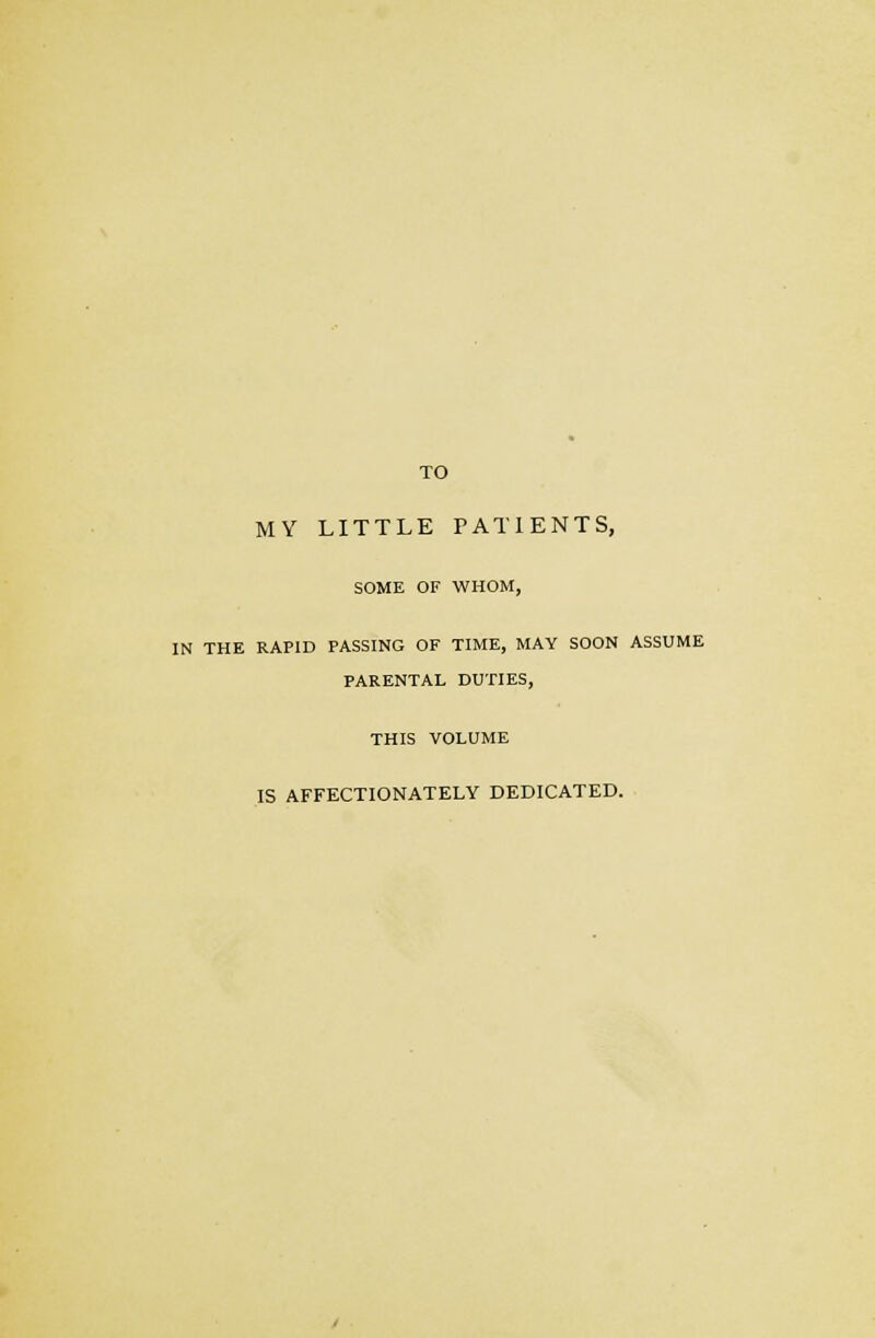 TO MY LITTLE PATIENTS, SOME OF WHOM, IN THE RAPID PASSING OF TIME, MAY SOON ASSUME PARENTAL DUTIES, THIS VOLUME IS AFFECTIONATELY DEDICATED.