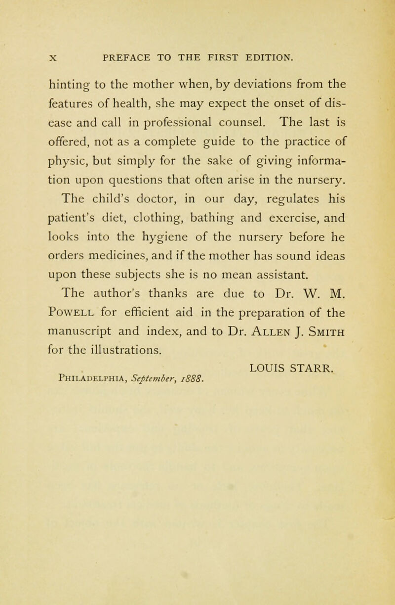 hinting to the mother when, by deviations from the features of health, she may expect the onset of dis- ease and call in professional counsel. The last is offered, not as a complete guide to the practice of physic, but simply for the sake of giving informa- tion upon questions that often arise in the nursery. The child's doctor, in our day, regulates his patient's diet, clothing, bathing and exercise, and looks into the hygiene of the nursery before he orders medicines, and if the mother has sound ideas upon these subjects she is no mean assistant. The author's thanks are due to Dr. W. M. Powell for efficient aid in the preparation of the manuscript and index, and to Dr. Allen J. Smith for the illustrations. LOUIS STARR. Philadelphia, September, 1888■