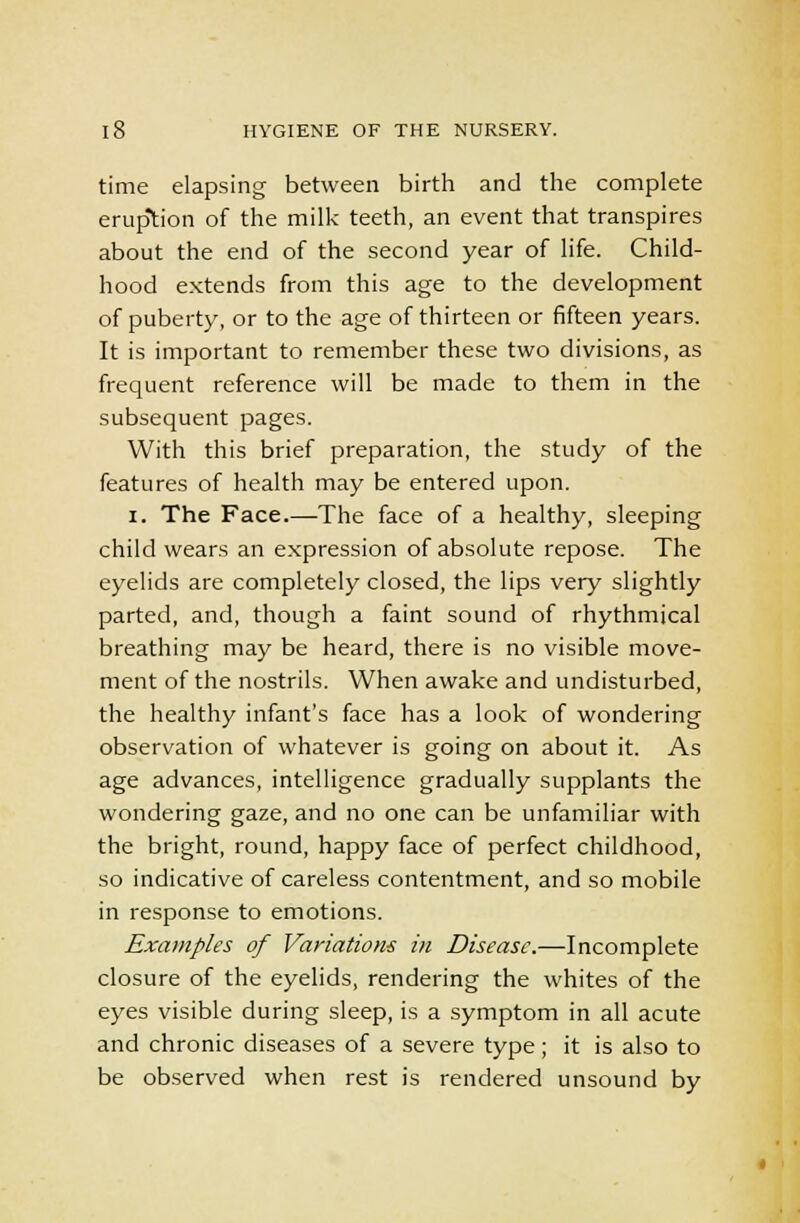 time elapsing between birth and the complete eruption of the milk teeth, an event that transpires about the end of the second year of life. Child- hood extends from this age to the development of puberty, or to the age of thirteen or fifteen years. It is important to remember these two divisions, as frequent reference will be made to them in the subsequent pages. With this brief preparation, the study of the features of health may be entered upon. i. The Face.—The face of a healthy, sleeping child wears an expression of absolute repose. The eyelids are completely closed, the lips very slightly parted, and, though a faint sound of rhythmical breathing may be heard, there is no visible move- ment of the nostrils. When awake and undisturbed, the healthy infant's face has a look of wondering observation of whatever is going on about it. As age advances, intelligence gradually supplants the wondering gaze, and no one can be unfamiliar with the bright, round, happy face of perfect childhood, so indicative of careless contentment, and so mobile in response to emotions. Examples of Variations in Disease.—Incomplete closure of the eyelids, rendering the whites of the eyes visible during sleep, is a symptom in all acute and chronic diseases of a severe type; it is also to be observed when rest is rendered unsound by