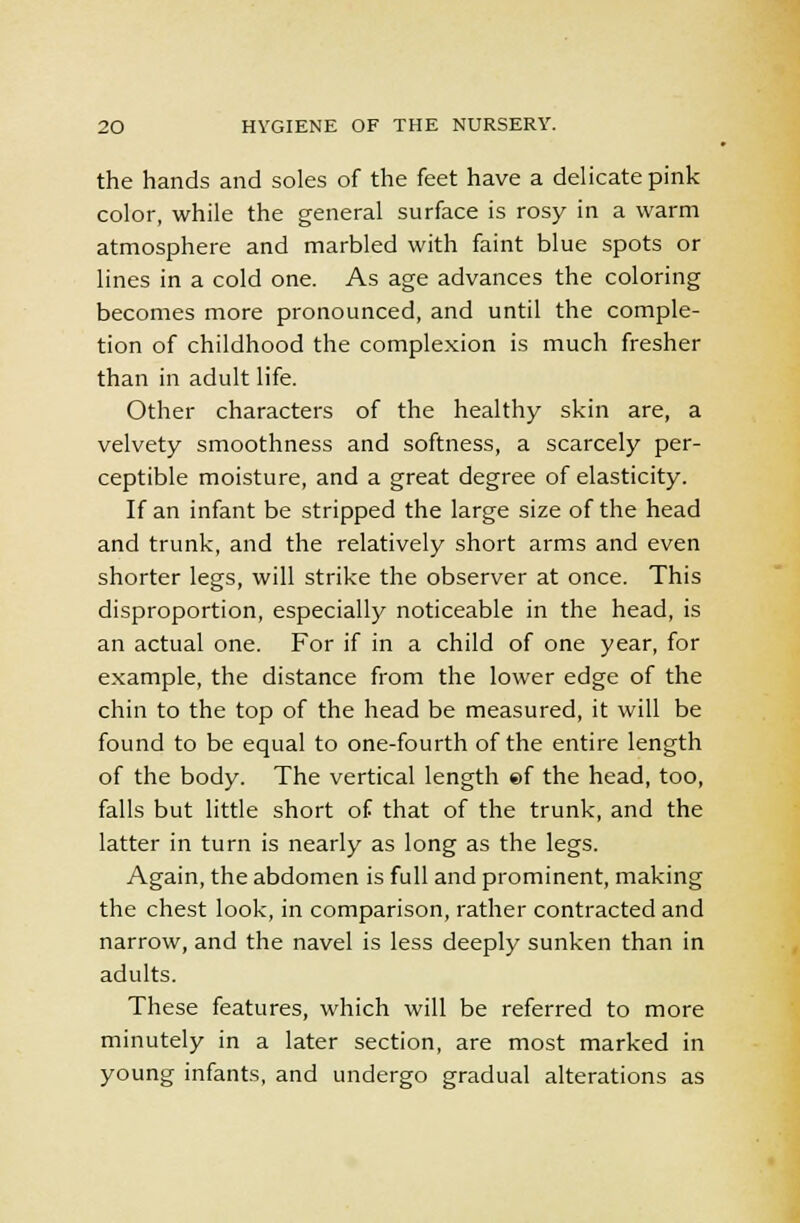 the hands and soles of the feet have a delicate pink color, while the general surface is rosy in a warm atmosphere and marbled with faint blue spots or lines in a cold one. As age advances the coloring becomes more pronounced, and until the comple- tion of childhood the complexion is much fresher than in adult life. Other characters of the healthy skin are, a velvety smoothness and softness, a scarcely per- ceptible moisture, and a great degree of elasticity. If an infant be stripped the large size of the head and trunk, and the relatively short arms and even shorter legs, will strike the observer at once. This disproportion, especially noticeable in the head, is an actual one. For if in a child of one year, for example, the distance from the lower edge of the chin to the top of the head be measured, it will be found to be equal to one-fourth of the entire length of the body. The vertical length ©f the head, too, falls but little short of that of the trunk, and the latter in turn is nearly as long as the legs. Again, the abdomen is full and prominent, making the chest look, in comparison, rather contracted and narrow, and the navel is less deeply sunken than in adults. These features, which will be referred to more minutely in a later section, are most marked in young infants, and undergo gradual alterations as