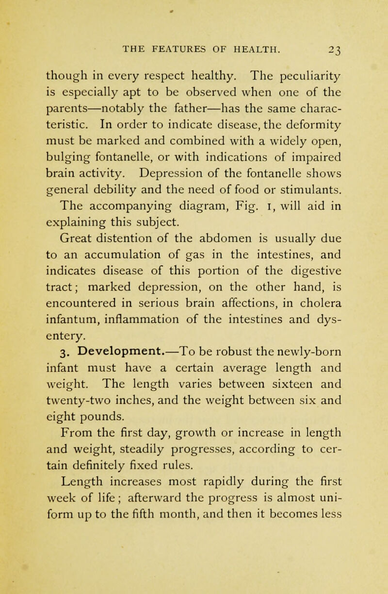 though in every respect healthy. The peculiarity is especially apt to be observed when one of the parents—notably the father—has the same charac- teristic. In order to indicate disease, the deformity must be marked and combined with a widely open, bulging fontanelle, or with indications of impaired brain activity. Depression of the fontanelle shows general debility and the need of food or stimulants. The accompanying diagram, Fig. I, will aid in explaining this subject. Great distention of the abdomen is usually due to an accumulation of gas in the intestines, and indicates disease of this portion of the digestive tract; marked depression, on the other hand, is encountered in serious brain affections, in cholera infantum, inflammation of the intestines and dys- entery. 3. Development.—To be robust the newly-born infant must have a certain average length and weight. The length varies between sixteen and twenty-two inches, and the weight between six and eight pounds. From the first day, growth or increase in length and weight, steadily progresses, according to cer- tain definitely fixed rules. Length increases most rapidly during the first week of life; afterward the progress is almost uni- form up to the fifth month, and then it becomes less