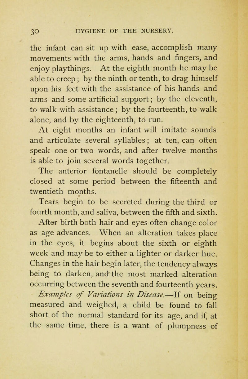 the infant can sit up with ease, accomplish many movements with the arms, hands and fingers, and enjoy playthings. At the eighth month he may be able to creep; by the ninth or tenth, to drag himself upon his feet with the assistance of his hands and arms and some artificial support; by the eleventh, to walk with assistance; by the fourteenth, to walk alone, and by the eighteenth, to run. At eight months an infant will imitate sounds and articulate several syllables; at ten, can often speak one or two words, and after twelve months is able to join several words together. The anterior fontanelle should be completely closed at some period between the fifteenth and twentieth months. Tears begin to be secreted during the third or fourth month, and saliva, between the fifth and sixth. After birth both hair and eyes often change color as age advances. When an alteration takes place in the eyes, it begins about the sixth or eighth week and may be to either a lighter or darker hue. Changes in the hair begin later, the tendency always being to darken, and the most marked alteration occurring between the seventh and fourteenth years. Examples of Variations in Disease.—If on being measured and weighed, a child be found to fall short of the normal standard for its age, and if, at the same time, there is a want of plumpness of