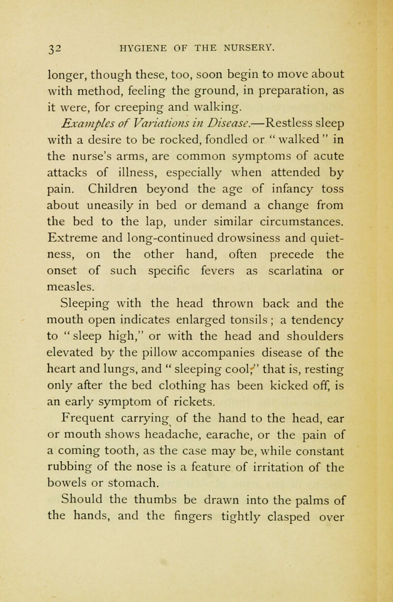 longer, though these, too, soon begin to move about with method, feeling the ground, in preparation, as it were, for creeping and walking. Examples of Variations in Disease.—Restless sleep with a desire to be rocked, fondled or  walked  in the nurse's arms, are common symptoms of acute attacks of illness, especially when attended by pain. Children beyond the age of infancy toss about uneasily in bed or demand a change from the bed to the lap, under similar circumstances. Extreme and long-continued drowsiness and quiet- ness, on the other hand, often precede the onset of such specific fevers as scarlatina or measles. Sleeping with the head thrown back and the mouth open indicates enlarged tonsils ; a tendency to sleep high, or with the head and shoulders elevated by the pillow accompanies disease of the heart and lungs, and  sleeping cool; that is, resting only after the bed clothing has been kicked off, is an early symptom of rickets. Frequent carrying of the hand to the head, ear or mouth shows headache, earache, or the pain of a coming tooth, as the case may be, while constant rubbing of the nose is a feature of irritation of the bowels or stomach. Should the thumbs be drawn into the palms of the hands, and the fingers tightly clasped over