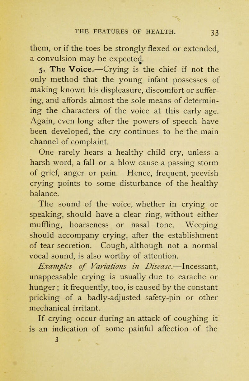 them, or if the toes be strongly flexed or extended, a convulsion may be expected. 5. The Voice.—Crying is the chief if not the only method that the young infant possesses of making known his displeasure, discomfort or suffer- ing, and affords almost the sole means of determin- ing the characters of the voice at this early age. Again, even long after the powers of speech have been developed, the cry continues to be the main channel of complaint. One rarely hears a healthy child cry, unless a harsh word, a fall or a blow cause a passing storm of grief, anger or pain. Hence, frequent, peevish crying points to some disturbance of the healthy balance. The sound of the voice, whether in crying or speaking, should have a clear ring, without either muffling, hoarseness or nasal tone. Weeping should accompany crying, after the establishment of tear secretion. Cough, although not a normal vocal sound, is also worthy of attention. Examples of Variations in Disease.—Incessant, unappeasable crying is usually due to earache or hunger; it frequently, too, is caused by the constant pricking of a badly-adjusted safety-pin or other mechanical irritant. If crying occur during an attack of coughing it is an indication of some painful affection of the 3