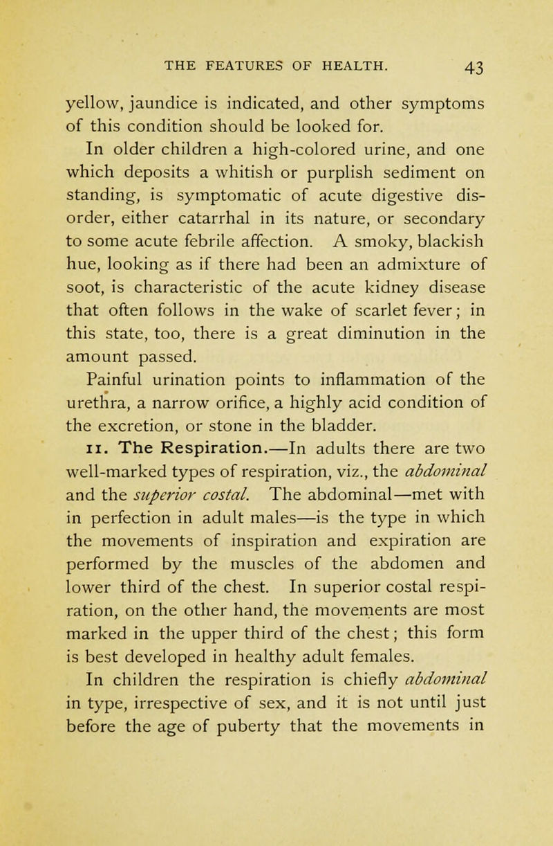 yellow, jaundice is indicated, and other symptoms of this condition should be looked for. In older children a high-colored urine, and one which deposits a whitish or purplish sediment on standing, is symptomatic of acute digestive dis- order, either catarrhal in its nature, or secondary to some acute febrile affection. A smoky, blackish hue, looking as if there had been an admixture of soot, is characteristic of the acute kidney disease that often follows in the wake of scarlet fever; in this state, too, there is a great diminution in the amount passed. Painful urination points to inflammation of the urethra, a narrow orifice, a highly acid condition of the excretion, or stone in the bladder. 11. The Respiration.—In adults there are two well-marked types of respiration, viz., the abdominal and the superior costal. The abdominal—met with in perfection in adult males—is the type in which the movements of inspiration and expiration are performed by the muscles of the abdomen and lower third of the chest. In superior costal respi- ration, on the other hand, the movements are most marked in the upper third of the chest; this form is best developed in healthy adult females. In children the respiration is chiefly abdominal in type, irrespective of sex, and it is not until just before the age of puberty that the movements in