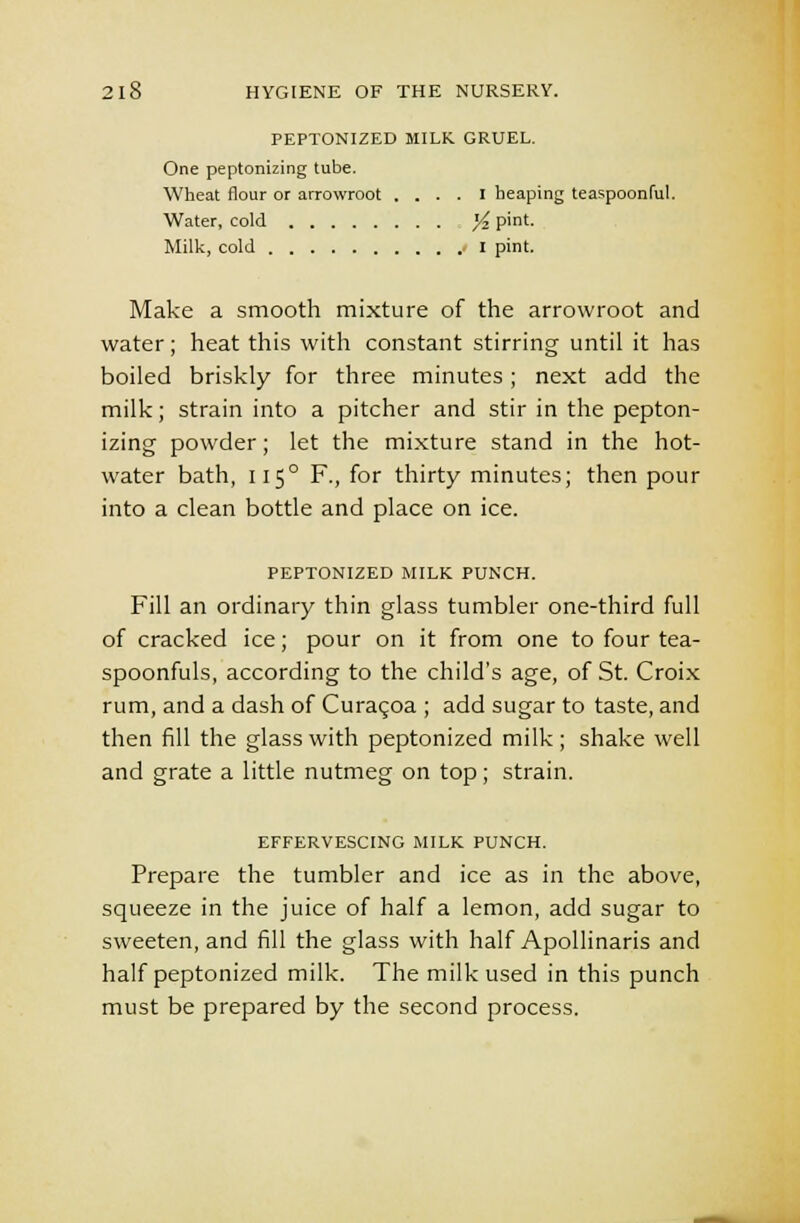 PEPTONIZED MILK GRUEL. One peptonizing tube. Wheat flour or arrowroot .... I heaping teaspoonful. Water, cold yi. pint. Milk, cold I pint. Make a smooth mixture of the arrowroot and water; heat this with constant stirring until it has boiled briskly for three minutes; next add the milk; strain into a pitcher and stir in the pepton- izing powder; let the mixture stand in the hot- water bath, 115° F., for thirty minutes; then pour into a clean bottle and place on ice. PEPTONIZED MILK PUNCH. Fill an ordinary thin glass tumbler one-third full of cracked ice; pour on it from one to four tea- spoonfuls, according to the child's age, of St. Croix rum, and a dash of Curaqoa ; add sugar to taste, and then fill the glass with peptonized milk; shake well and grate a little nutmeg on top; strain. EFFERVESCING MILK PUNCH. Prepare the tumbler and ice as in the above, squeeze in the juice of half a lemon, add sugar to sweeten, and fill the glass with half Apollinaris and half peptonized milk. The milk used in this punch must be prepared by the second process.