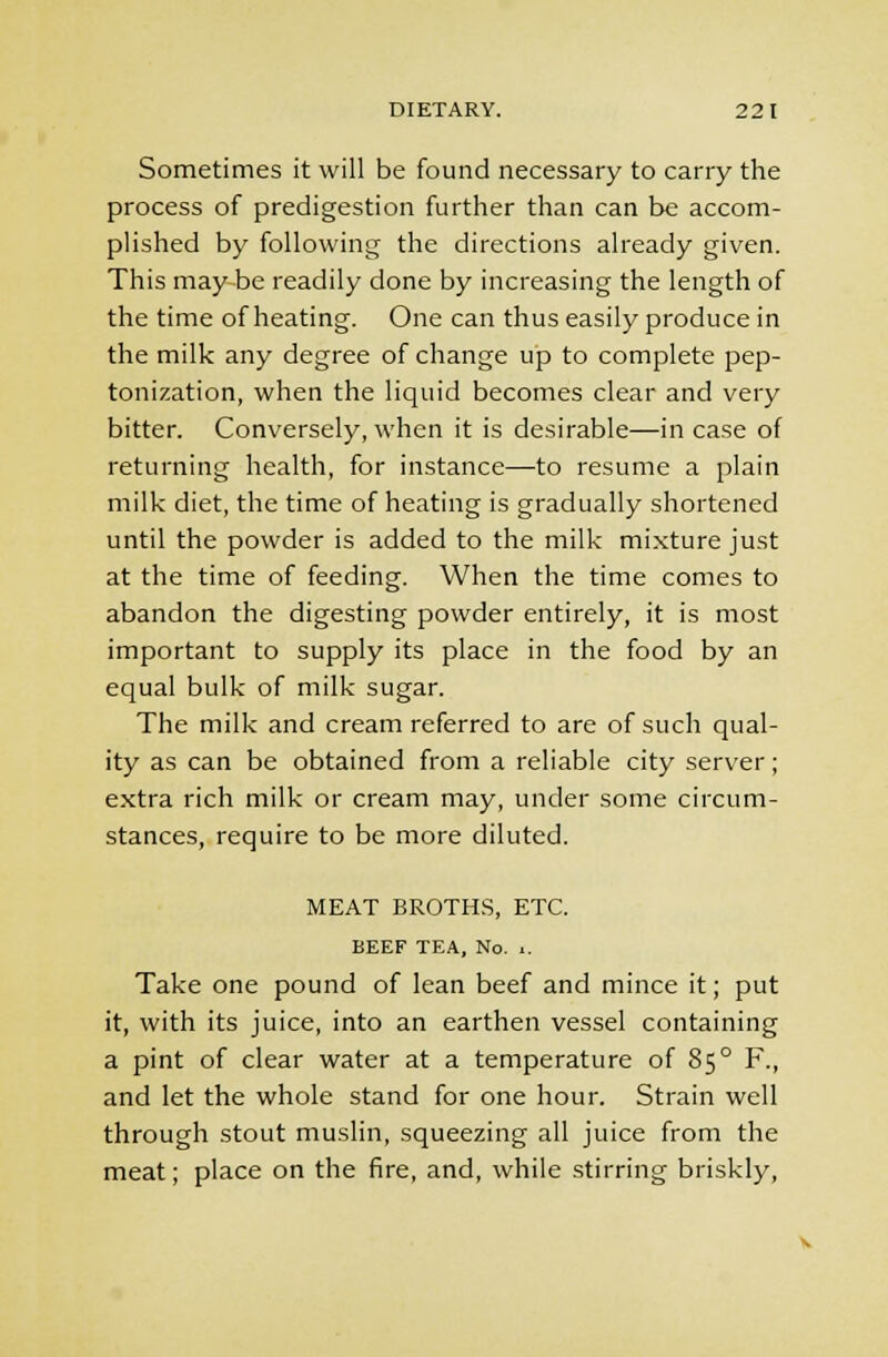 Sometimes it will be found necessary to carry the process of predigestion further than can be accom- plished by following the directions already given. This may be readily done by increasing the length of the time of heating. One can thus easily produce in the milk any degree of change up to complete pep- tonization, when the liquid becomes clear and very bitter. Conversely, when it is desirable—in case of returning health, for instance—to resume a plain milk diet, the time of heating is gradually shortened until the powder is added to the milk mixture just at the time of feeding. When the time comes to abandon the digesting powder entirely, it is most important to supply its place in the food by an equal bulk of milk sugar. The milk and cream referred to are of such qual- ity as can be obtained from a reliable city server; extra rich milk or cream may, under some circum- stances, require to be more diluted. MEAT BROTHS, ETC. BEEF TEA, No. .. Take one pound of lean beef and mince it; put it, with its juice, into an earthen vessel containing a pint of clear water at a temperature of 85° F., and let the whole stand for one hour. Strain well through stout muslin, squeezing all juice from the meat; place on the fire, and, while stirring briskly,
