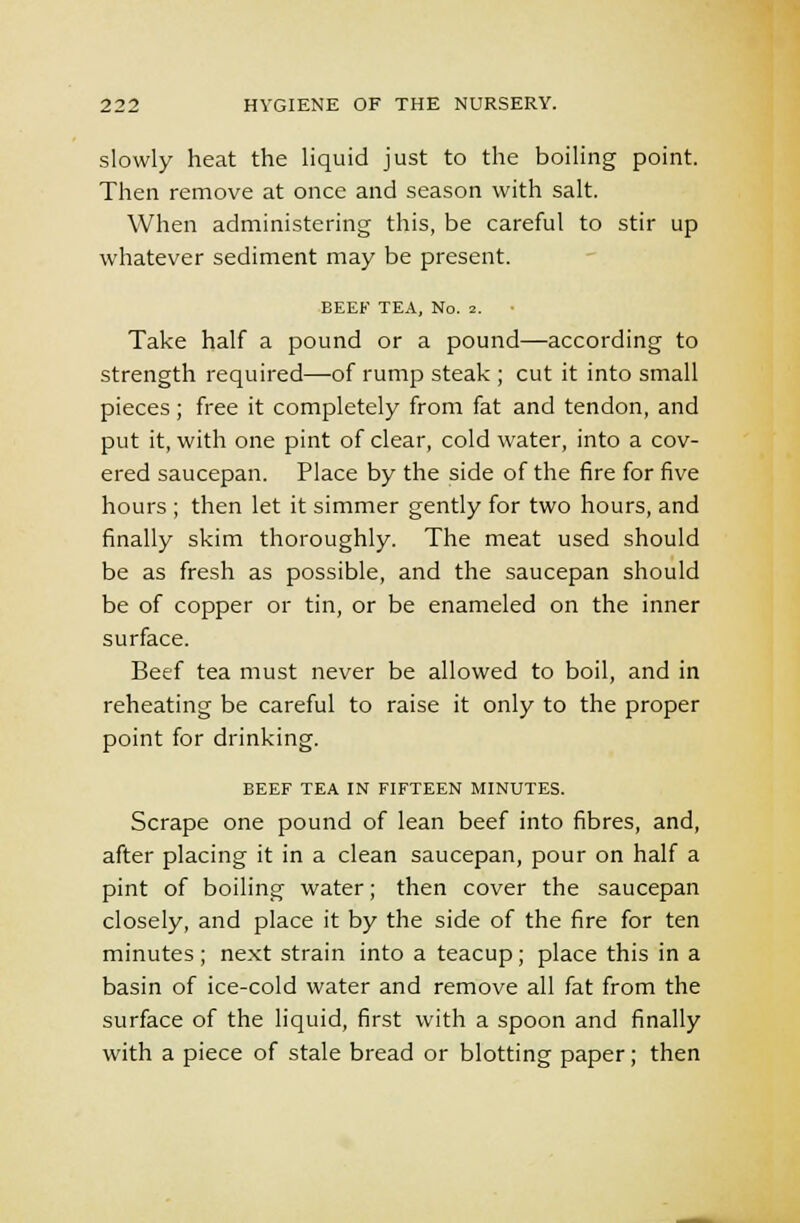 slowly heat the liquid just to the boiling point. Then remove at once and season with salt. When administering this, be careful to stir up whatever sediment may be present. BEEF TEA, No. 2. Take half a pound or a pound—according to strength required—of rump steak ; cut it into small pieces; free it completely from fat and tendon, and put it, with one pint of clear, cold water, into a cov- ered saucepan. Place by the side of the fire for five hours ; then let it simmer gently for two hours, and finally skim thoroughly. The meat used should be as fresh as possible, and the saucepan should be of copper or tin, or be enameled on the inner surface. Beef tea must never be allowed to boil, and in reheating be careful to raise it only to the proper point for drinking. BEEF TEA IN FIFTEEN MINUTES. Scrape one pound of lean beef into fibres, and, after placing it in a clean saucepan, pour on half a pint of boiling water; then cover the saucepan closely, and place it by the side of the fire for ten minutes; next strain into a teacup; place this in a basin of ice-cold water and remove all fat from the surface of the liquid, first with a spoon and finally with a piece of stale bread or blotting paper; then