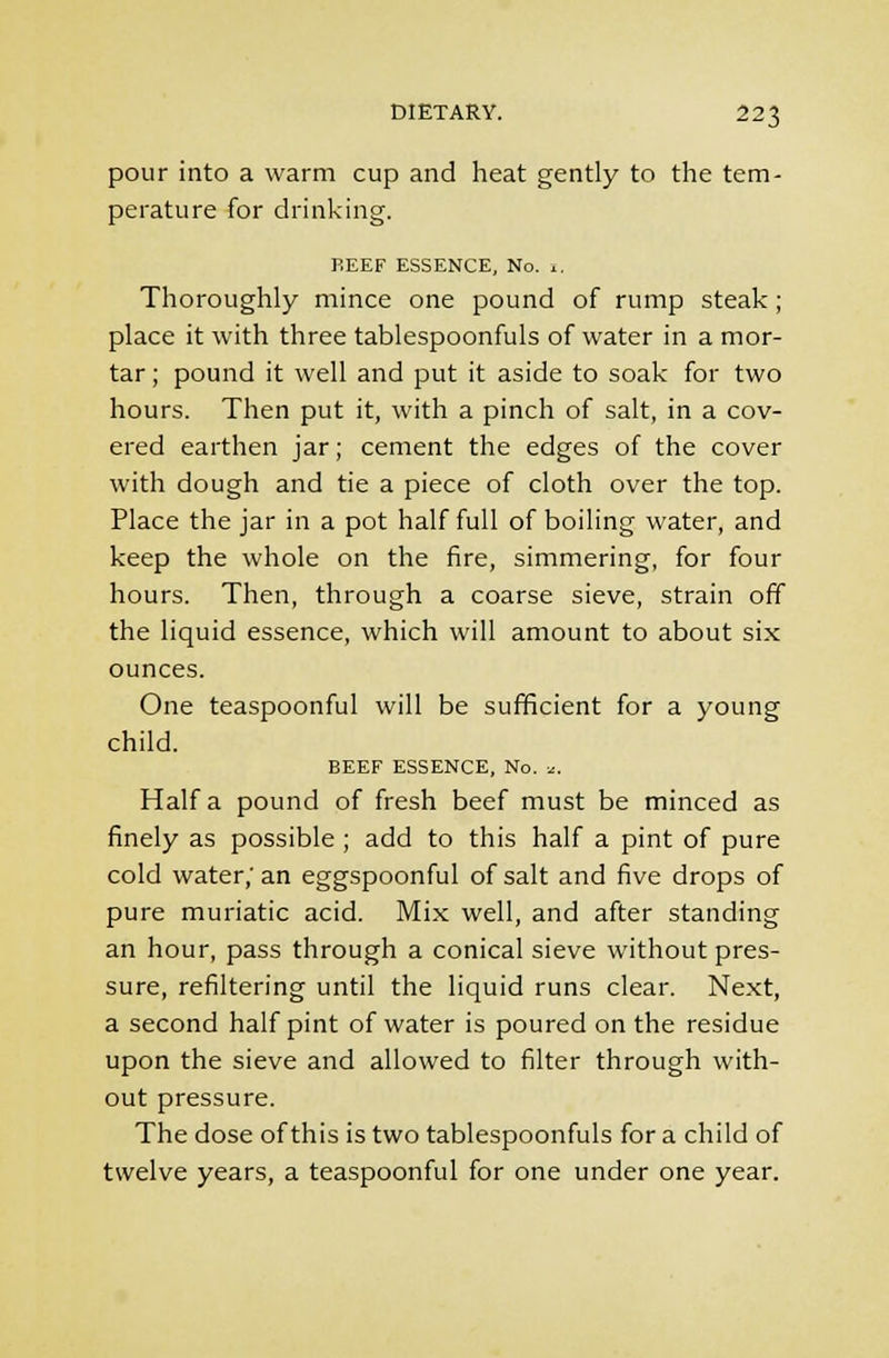 pour into a warm cup and heat gently to the tem- perature for drinking. P.EEF ESSENCE, No. 1. Thoroughly mince one pound of rump steak; place it with three tablespoonfuls of water in a mor- tar ; pound it well and put it aside to soak for two hours. Then put it, with a pinch of salt, in a cov- ered earthen jar; cement the edges of the cover with dough and tie a piece of cloth over the top. Place the jar in a pot half full of boiling water, and keep the whole on the fire, simmering, for four hours. Then, through a coarse sieve, strain off the liquid essence, which will amount to about six ounces. One teaspoonful will be sufficient for a young child. BEEF ESSENCE, No. *. Haifa pound of fresh beef must be minced as finely as possible ; add to this half a pint of pure cold water; an eggspoonful of salt and five drops of pure muriatic acid. Mix well, and after standing an hour, pass through a conical sieve without pres- sure, refiltering until the liquid runs clear. Next, a second half pint of water is poured on the residue upon the sieve and allowed to filter through with- out pressure. The dose of this is two tablespoonfuls for a child of twelve years, a teaspoonful for one under one year.