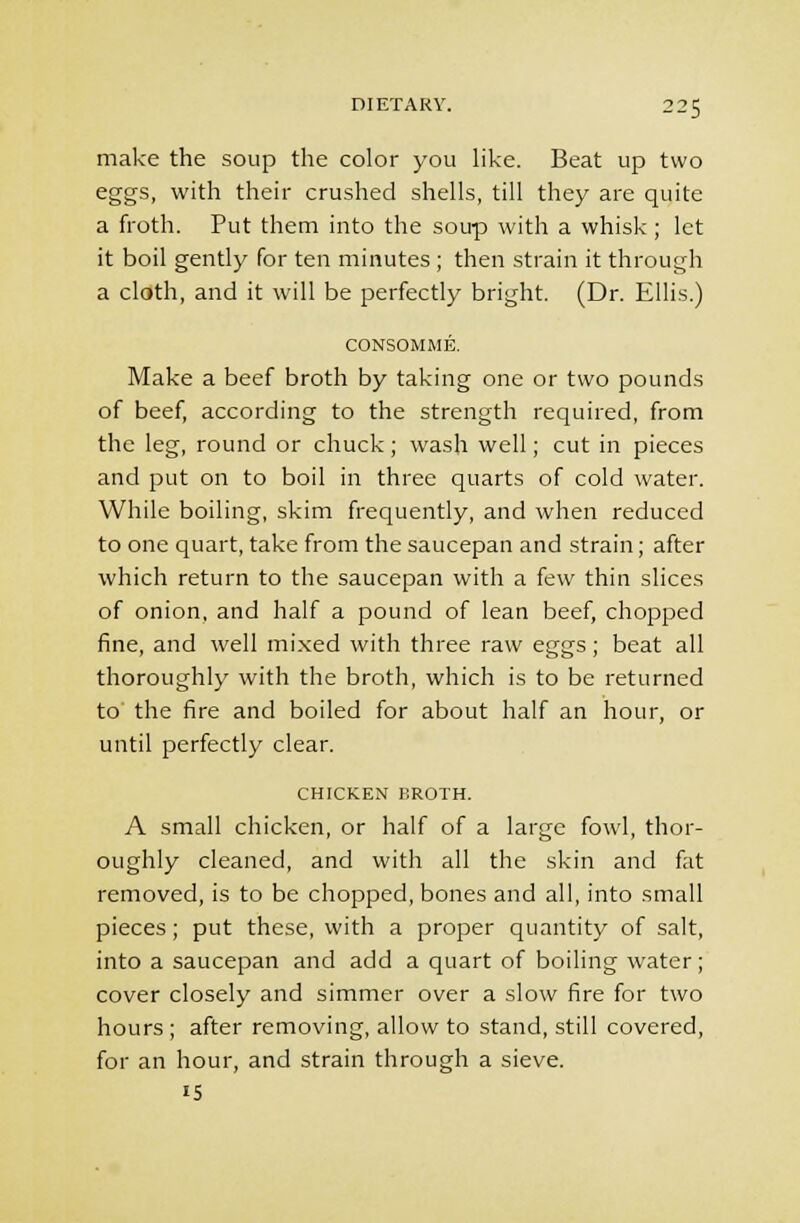 make the soup the color you like. Beat up two eggs, with their crushed shells, till they are quite a froth. Put them into the soup with a whisk; let it boil gently for ten minutes ; then strain it through a cloth, and it will be perfectly bright. (Dr. Ellis.) CONSOMME. Make a beef broth by taking one or two pounds of beef, according to the strength required, from the leg, round or chuck; wash well; cut in pieces and put on to boil in three quarts of cold water. While boiling, skim frequently, and when reduced to one quart, take from the saucepan and strain; after which return to the saucepan with a few thin slices of onion, and half a pound of lean beef, chopped fine, and well mixed with three raw eggs; beat all thoroughly with the broth, which is to be returned to' the fire and boiled for about half an hour, or until perfectly clear. CHICKEN BROTH. A small chicken, or half of a large fowl, thor- oughly cleaned, and with all the skin and fat removed, is to be chopped, bones and all, into small pieces; put these, with a proper quantity of salt, into a saucepan and add a quart of boiling water; cover closely and simmer over a slow fire for two hours ; after removing, allow to stand, still covered, for an hour, and strain through a sieve, is