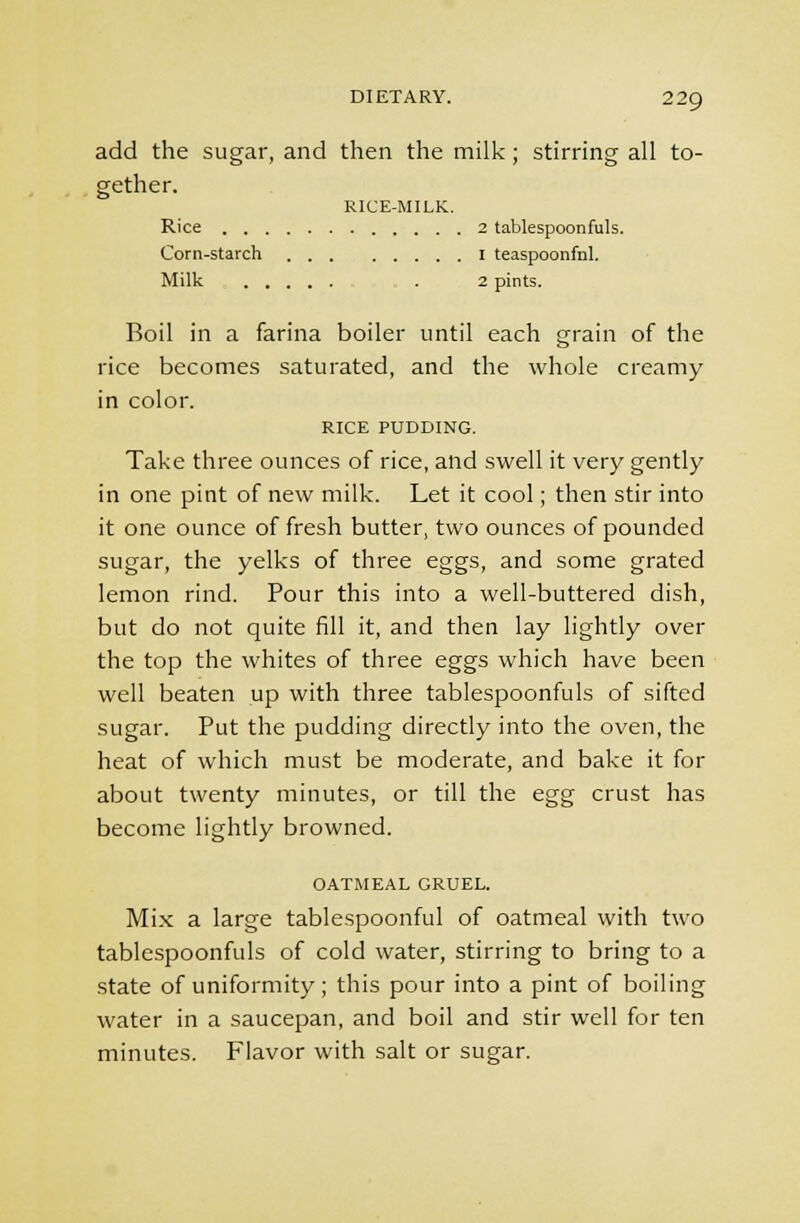 add the sugar, and then the milk; stirring all to- gether. RICE-MILK. Rice 2 tablespoonfuls. Corn-starch 1 teaspoonfhl. Milk . 2 pints. Boil in a farina boiler until each grain of the rice becomes saturated, and the whole creamy in color. RICE PUDDING. Take three ounces of rice, and swell it very gently in one pint of new milk. Let it cool; then stir into it one ounce of fresh butter, two ounces of pounded sugar, the yelks of three eggs, and some grated lemon rind. Pour this into a well-buttered dish, but do not quite fill it, and then lay lightly over the top the whites of three eggs which have been well beaten up with three tablespoonfuls of sifted sugar. Put the pudding directly into the oven, the heat of which must be moderate, and bake it for about twenty minutes, or till the egg crust has become lightly browned. OATMEAL GRUEL. Mix a large tablespoonful of oatmeal with two tablespoonfuls of cold water, stirring to bring to a state of uniformity; this pour into a pint of boiling water in a saucepan, and boil and stir well for ten minutes. Flavor with salt or sugar.