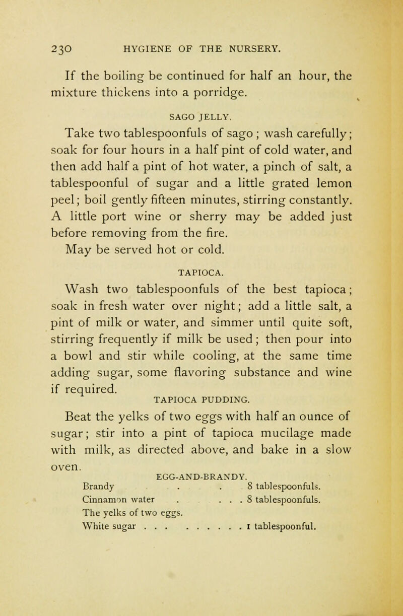 If the boiling be continued for half an hour, the mixture thickens into a porridge. SAGO JELLY. Take two tablespoonfuls of sago ; wash carefully; soak for four hours in a half pint of cold water, and then add half a pint of hot water, a pinch of salt, a tablespoonful of sugar and a little grated lemon peel; boil gently fifteen minutes, stirring constantly. A little port wine or sherry may be added just before removing from the fire. May be served hot or cold. TAPIOCA. Wash two tablespoonfuls of the best tapioca; soak in fresh water over night; add a little salt, a pint of milk or water, and simmer until quite soft, stirring frequently if milk be used ; then pour into a bowl and stir while cooling, at the same time adding sugar, some flavoring substance and wine if required. TAPIOCA PUDDING. Beat the yelks of two eggs with half an ounce of sugar; stir into a pint of tapioca mucilage made with milk, as directed above, and bake in a slow oven. EGG-AND-BRANDY. Brandy . . 8 tablespoonfuls. Cinnamon water . . . . S tablespoonfuls. The yelks of two eggs. White sugar I tablespoonful.