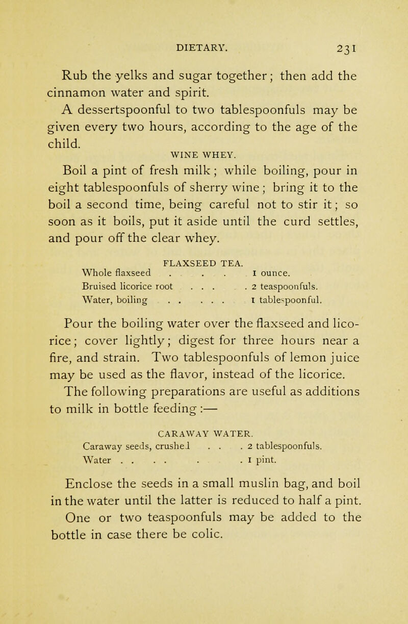 Rub the yelks and sugar together; then add the cinnamon water and spirit. A dessertspoonful to two tablespoonfuls may be given every two hours, according to the age of the child. WINE WHEY. Boil a pint of fresh milk; while boiling, pour in eight tablespoonfuls of sherry wine ; bring it to the boil a second time, being careful not to stir it; so soon as it boils, put it aside until the curd settles, and pour off the clear whey. FLAXSEED TEA. Whole flaxseed . ... I ounce. Bruised licorice root ..... 2 teaspoonfuls. Water, boiling I table^poonful. Pour the boiling water over the flaxseed and lico- rice ; cover lightly; digest for three hours near a fire, and strain. Two tablespoonfuls of lemon juice may be used as the flavor, instead of the licorice. The following preparations are useful as additions to milk in bottle feeding :— CARAWAY WATER. Caraway seeds, crusheJ . . .2 tablespoonfuls. Water .... . .1 pint. Enclose the seeds in a small muslin bag, and boil in the water until the latter is reduced to half a pint. One or two teaspoonfuls may be added to the bottle in case there be colic.