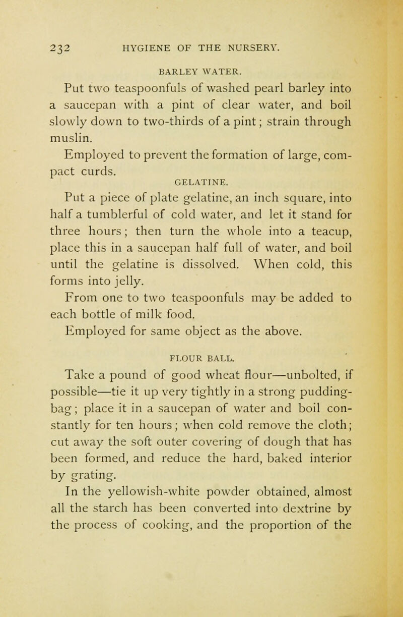 BARLEY WATER. Put two teaspoonfuls of washed pearl barley into a saucepan with a pint of clear water, and boil slowly down to two-thirds of a pint; strain through muslin. Employed to prevent the formation of large, com- pact curds. GELATINE. Put a piece of plate gelatine, an inch square, into half a tumblerful of cold water, and let it stand for three hours; then turn the whole into a teacup, place this in a saucepan half full of water, and boil until the gelatine is dissolved. When cold, this forms into jelly. From one to two teaspoonfuls may be added to each bottle of milk food. Employed for same object as the above. FLOUR BALL. Take a pound of good wheat flour—unbolted, if possible—tie it up very tightly in a strong pudding- bag ; place it in a saucepan of water and boil con- stantly for ten hours; when cold remove the cloth; cut away the soft outer covering of dough that has been formed, and reduce the hard, baked interior by grating. In the yellowish-white powder obtained, almost all the starch has been converted into dextrine by the process of cooking, and the proportion of the