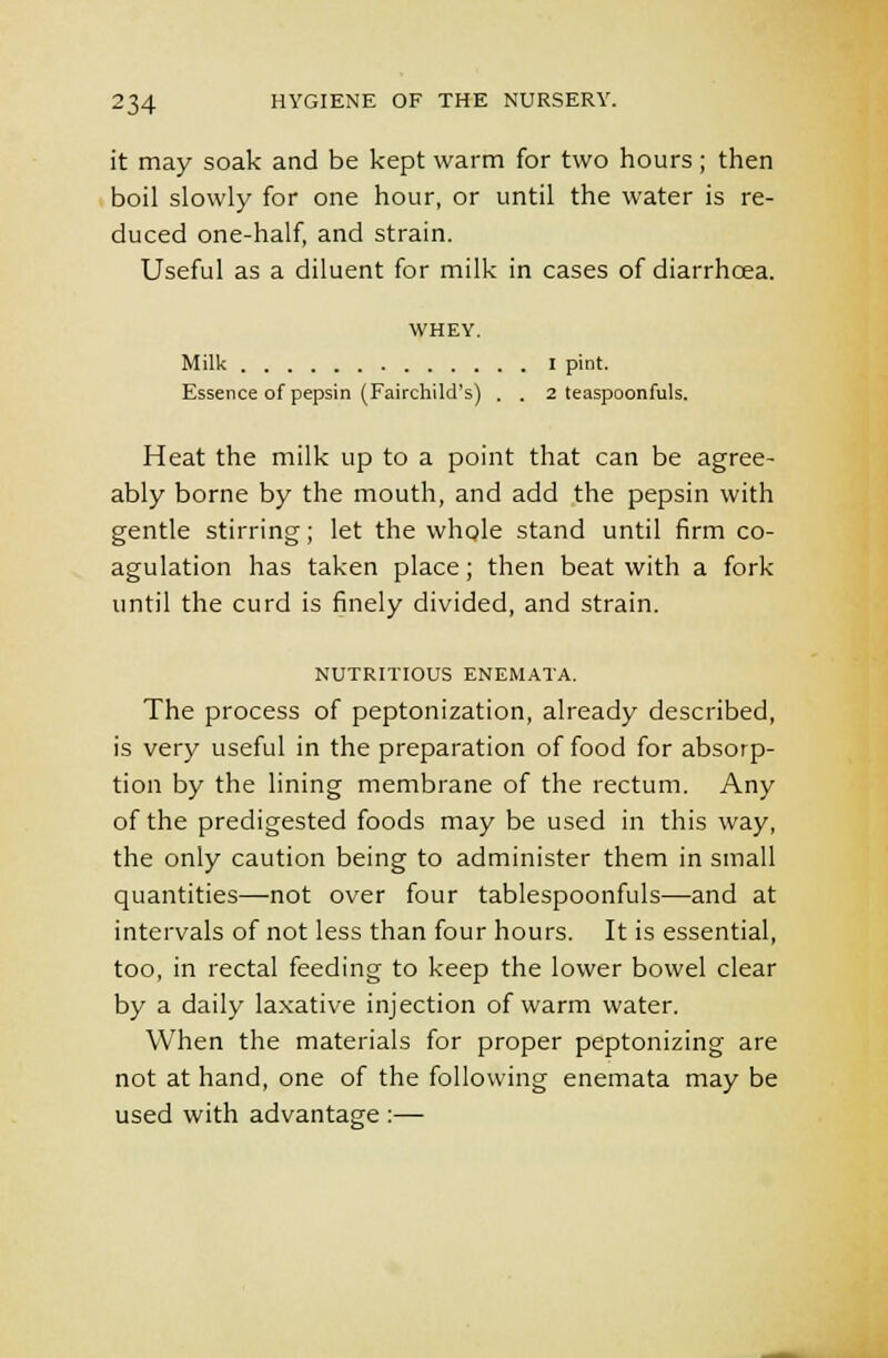 it may soak and be kept warm for two hours ; then boil slowly for one hour, or until the water is re- duced one-half, and strain. Useful as a diluent for milk in cases of diarrhcea. WHEY. Milk I pint. Essence of pepsin (Fairchild's) . . 2 teaspoonfuls. Heat the milk up to a point that can be agree- ably borne by the mouth, and add the pepsin with gentle stirring; let the whole stand until firm co- agulation has taken place; then beat with a fork until the curd is finely divided, and strain. NUTRITIOUS ENEMATA. The process of peptonization, already described, is very useful in the preparation of food for absorp- tion by the lining membrane of the rectum. Any of the predigested foods may be used in this way, the only caution being to administer them in small quantities—not over four tablespoonfuls—and at intervals of not less than four hours. It is essential, too, in rectal feeding to keep the lower bowel clear by a daily laxative injection of warm water. When the materials for proper peptonizing are not at hand, one of the following enemata may be used with advantage :—