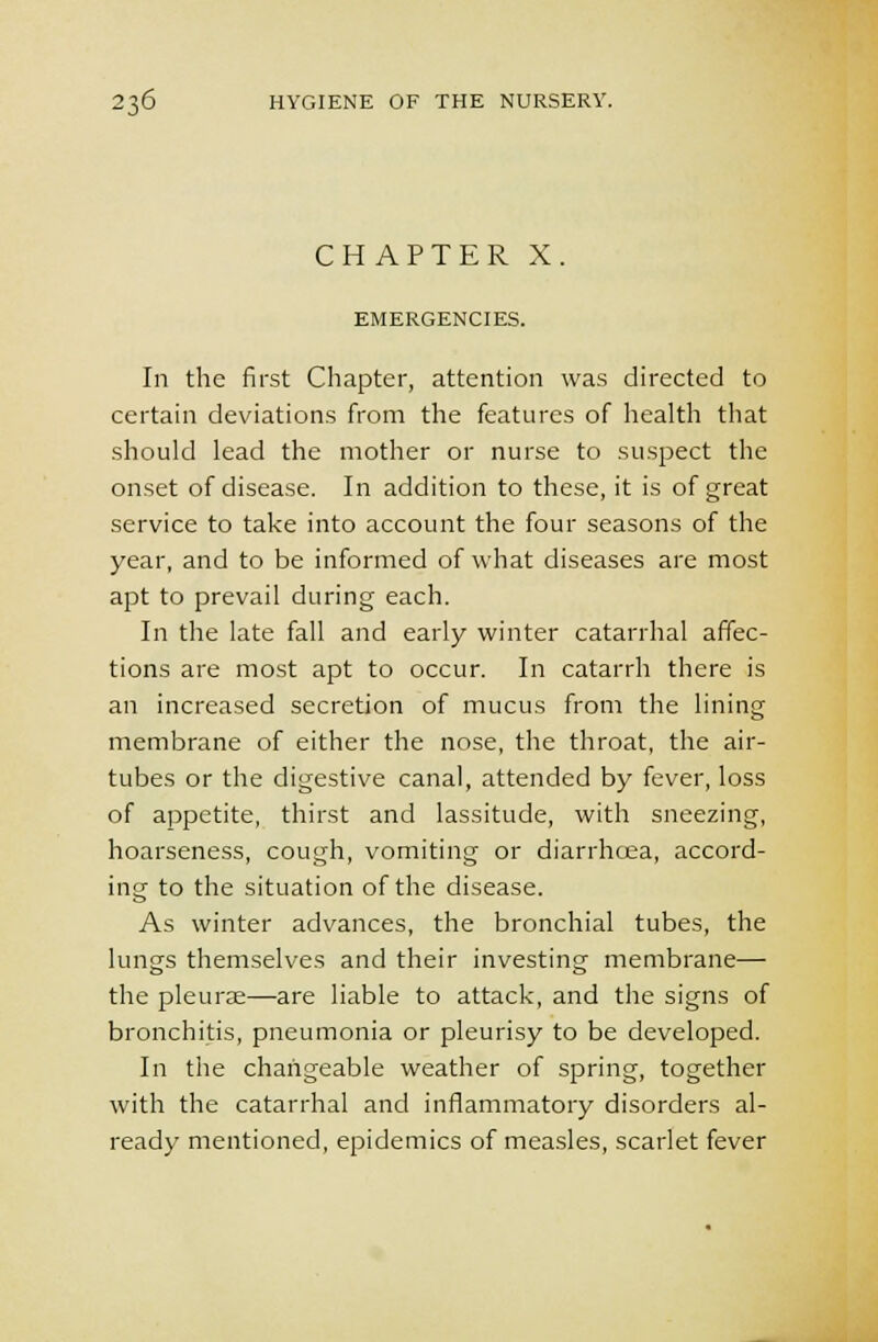 CHAPTER X. EMERGENCIES. In the first Chapter, attention was directed to certain deviations from the features of health that should lead the mother or nurse to suspect the onset of disease. In addition to these, it is of great service to take into account the four seasons of the year, and to be informed of what diseases are most apt to prevail during each. In the late fall and early winter catarrhal affec- tions are most apt to occur. In catarrh there is an increased secretion of mucus from the lining membrane of either the nose, the throat, the air- tubes or the digestive canal, attended by fever, loss of appetite, thirst and lassitude, with sneezing, hoarseness, cough, vomiting or diarrhcea, accord- ing to the situation of the disease. As winter advances, the bronchial tubes, the lungs themselves and their investing membrane— the pleurae—are liable to attack, and the signs of bronchitis, pneumonia or pleurisy to be developed. In the changeable weather of spring, together with the catarrhal and inflammatory disorders al- ready mentioned, epidemics of measles, scarlet fever
