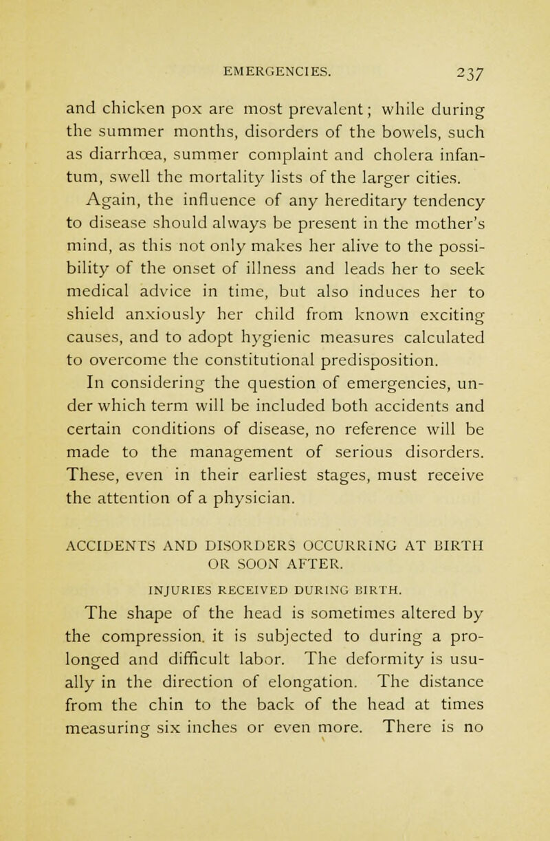 and chicken pox are most prevalent; while during the summer months, disorders of the bowels, such as diarrhoea, summer complaint and cholera infan- tum, swell the mortality lists of the larger cities. Again, the influence of any hereditary tendency to disease should always be present in the mother's mind, as this not only makes her alive to the possi- bility of the onset of illness and leads her to seek medical advice in time, but also induces her to shield anxiously her child from known exciting causes, and to adopt hygienic measures calculated to overcome the constitutional predisposition. In considering the question of emergencies, un- der which term will be included both accidents and certain conditions of disease, no reference will be made to the management of serious disorders. These, even in their earliest stages, must receive the attention of a physician. ACCIDENTS AND DISORDERS OCCURRING AT KIRTH OR SOON AFTER. INJURIES RECEIVED DURING BIRTH. The shape of the head is sometimes altered by the compression, it is subjected to during a pro- longed and difficult labor. The deformity is usu- ally in the direction of elongation. The distance from the chin to the back of the head at times measuring six inches or even more. There is no