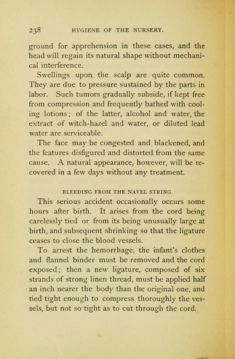ground for apprehension in these cases, and the head will regain its natural shape without mechani- cal interference. Swellings upon the scalp are quite common. They are due to pressure sustained by the parts in labor. Such tumors gradually subside, if kept free from compression and frequently bathed with cool- ing lotions; of the latter, alcohol and water, the extract of witch-hazel and water, or diluted lead water are serviceable. The face may be congested and blackened, and the features disfigured and distorted from the same cause. A natural appearance, however, will be re- covered in a few days without any treatment. BLEEDING FROM THE NAVEL STRING. This serious accident occasionally occurs some hours after birth. It arises from the cord being carelessly tied or from its being unusually large at birth, and subsequent shrinking so that the ligature ceases to close the blood vessels. To arrest the hemorrhage, the infant's clothes and flannel binder must be removed and the cord exposed ; then a new ligature, composed of six strands of strong linen thread, must be applied half an inch nearer the body than the original one, and tied tight enough to compress thoroughly the ves- sels, but not so tight as to cut through the cord.