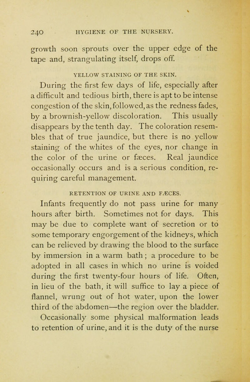 growth soon sprouts over the upper edge of the tape and, strangulating itself, drops off. YELLOW STAINING OF THE SKIN. During the first few days of life, especially after a difficult and tedious birth, there is apt to be intense congestion of the skin, followed, as the redness fades, by a brownish-yellow discoloration. This usually disappears by the tenth day. The coloration resem- bles that of true jaundice, but there is no yellow staining of the whites of the eyes, nor change in the color of the urine or faeces. Real jaundice occasionally occurs and is a serious condition, re- quiring careful management. RETENTION OF URINE AND F^CES. Infants frequently do not pass urine for many hours after birth. Sometimes not for days. This may be due to complete want of secretion or to some temporary engorgement of the kidneys, which can be relieved by drawing the blood to the surface by immersion in a warm bath ; a procedure to be adopted in all cases in which no urine is voided during the first twenty-four hours of life. Often, in lieu of the bath, it will suffice to lay a piece of flannel, wrung out of hot water, upon the lower third of the abdomen—the region over the bladder. Occasionally some physical malformation leads to retention of urine, and it is the duty of the nurse
