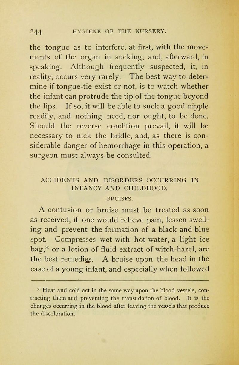 the tongue as to interfere, at first, with the move- ments of the organ in sucking, and, afterward, in speaking. Although frequently suspected, it, in reality, occurs very rarely. The best way to deter- mine if tongue-tie exist or not, is to watch whether the infant can protrude the tip of the tongue beyond the lips. If so, it will be able to suck a good nipple readily, and nothing need, nor ought, to be done. Should the reverse condition prevail, it will be necessary to nick the bridle, and, as there is con- siderable danger of hemorrhage in this operation, a surgeon must always be consulted. ACCIDENTS AND DISORDERS OCCURRING IN INFANCY AND CHILDHOOD. BRUISES. A contusion or bruise must be treated as soon as received, if one would relieve pain, lessen swell- ing and prevent the formation of a black and blue spot. Compresses wet with hot water, a light ice bag,* or a lotion of fluid extract of witch-hazel, are the best remedies. A bruise upon the head in the case of a young infant, and especially when followed * Heat and cold act in the same way upon the blood vessels, con- tracting them and preventing the transudation of blood. It is the changes occurring in the blood after leaving the vessels that produce the discoloration.