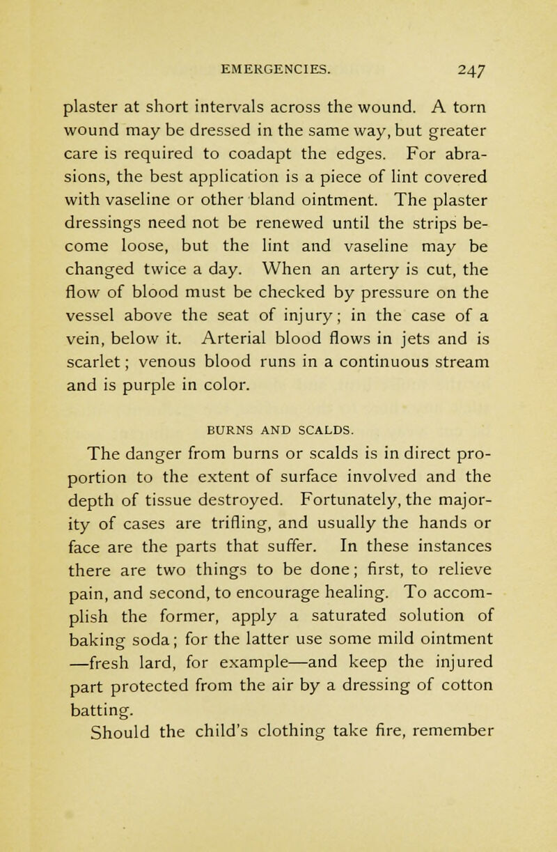 plaster at short intervals across the wound. A torn wound may be dressed in the same way, but greater care is required to coadapt the edges. For abra- sions, the best application is a piece of lint covered with vaseline or other bland ointment. The plaster dressings need not be renewed until the strips be- come loose, but the lint and vaseline may be changed twice a day. When an artery is cut, the flow of blood must be checked by pressure on the vessel above the seat of injury; in the case of a vein, below it. Arterial blood flows in jets and is scarlet; venous blood runs in a continuous stream and is purple in color. BURNS AND SCALDS. The danger from burns or scalds is in direct pro- portion to the extent of surface involved and the depth of tissue destroyed. Fortunately, the major- ity of cases are trifling, and usually the hands or face are the parts that suffer. In these instances there are two things to be done; first, to relieve pain, and second, to encourage healing. To accom- plish the former, apply a saturated solution of baking soda; for the latter use some mild ointment —fresh lard, for example—and keep the injured part protected from the air by a dressing of cotton batting. Should the child's clothing take fire, remember