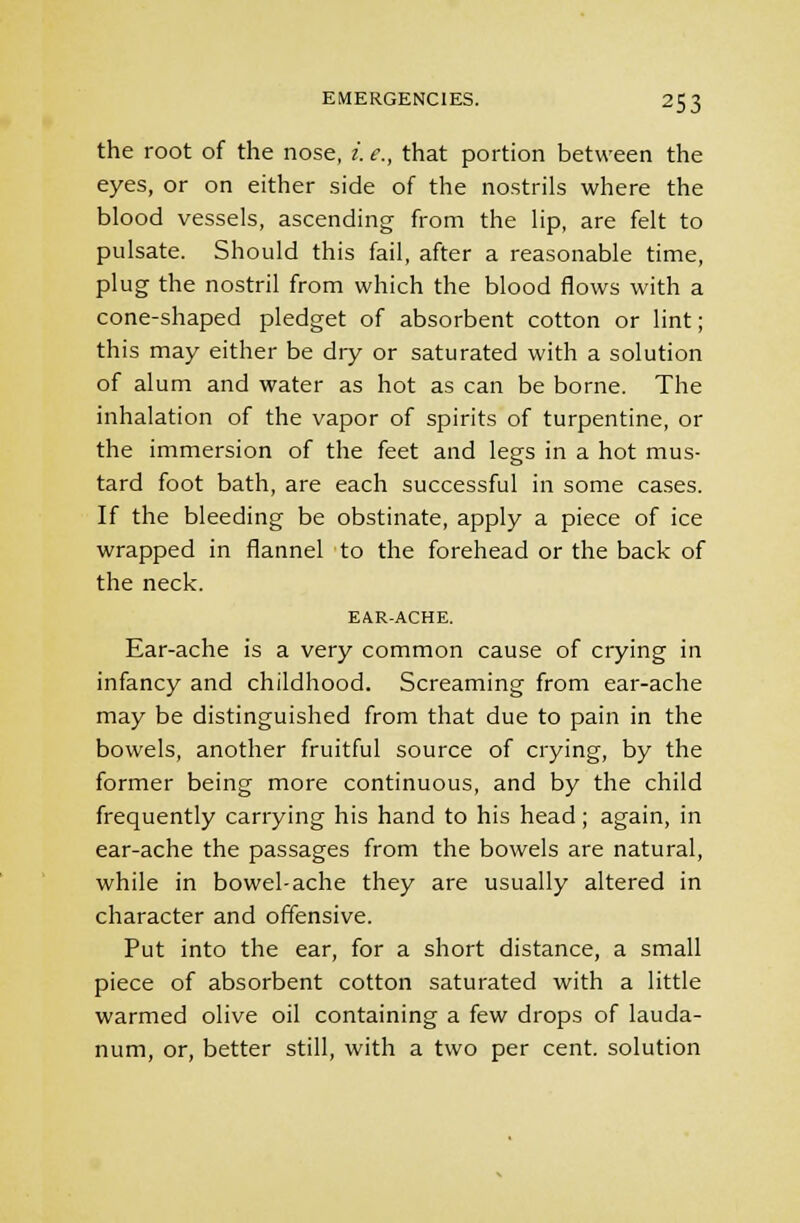 the root of the nose, i. e., that portion between the eyes, or on either side of the nostrils where the blood vessels, ascending from the lip, are felt to pulsate. Should this fail, after a reasonable time, plug the nostril from which the blood flows with a cone-shaped pledget of absorbent cotton or lint; this may either be diy or saturated with a solution of alum and water as hot as can be borne. The inhalation of the vapor of spirits of turpentine, or the immersion of the feet and legs in a hot mus- tard foot bath, are each successful in some cases. If the bleeding be obstinate, apply a piece of ice wrapped in flannel to the forehead or the back of the neck. EAR-ACHE. Ear-ache is a very common cause of crying in infancy and childhood. Screaming from ear-ache may be distinguished from that due to pain in the bowels, another fruitful source of crying, by the former being more continuous, and by the child frequently carrying his hand to his head; again, in ear-ache the passages from the bowels are natural, while in bowel-ache they are usually altered in character and offensive. Put into the ear, for a short distance, a small piece of absorbent cotton saturated with a little warmed olive oil containing a few drops of lauda- num, or, better still, with a two per cent, solution