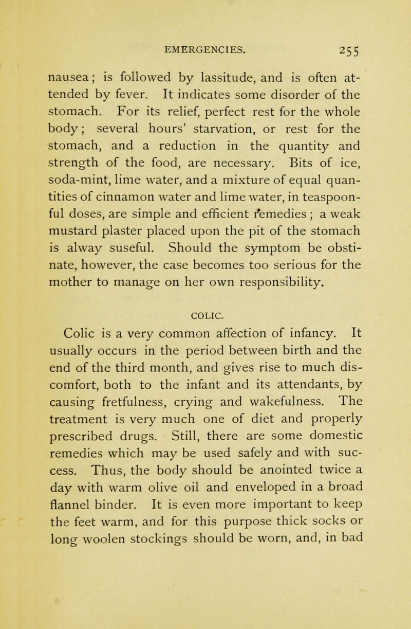 nausea; is followed by lassitude, and is often at- tended by fever. It indicates some disorder of the stomach. For its relief, perfect rest for the whole body; several hours' starvation, or rest for the stomach, and a reduction in the quantity and strength of the food, are necessary. Bits of ice, soda-mint, lime water, and a mixture of equal quan- tities of cinnamon water and lime water, in teaspoon- ful doses, are simple and efficient remedies ; a weak mustard plaster placed upon the pit of the stomach is alway suseful. Should the symptom be obsti- nate, however, the case becomes too serious for the mother to manage on her own responsibility. COLIC. Colic is a very common affection of infancy. It usually occurs in the period between birth and the end of the third month, and gives rise to much dis- comfort, both to the infant and its attendants, by causing fretfulness, crying and wakefulness. The treatment is very much one of diet and properly prescribed drugs. Still, there are some domestic remedies which may be used safely and with suc- cess. Thus, the body should be anointed twice a day with warm olive oil and enveloped in a broad flannel binder. It is even more important to keep the feet warm, and for this purpose thick socks or long woolen stockings should be worn, and, in bad
