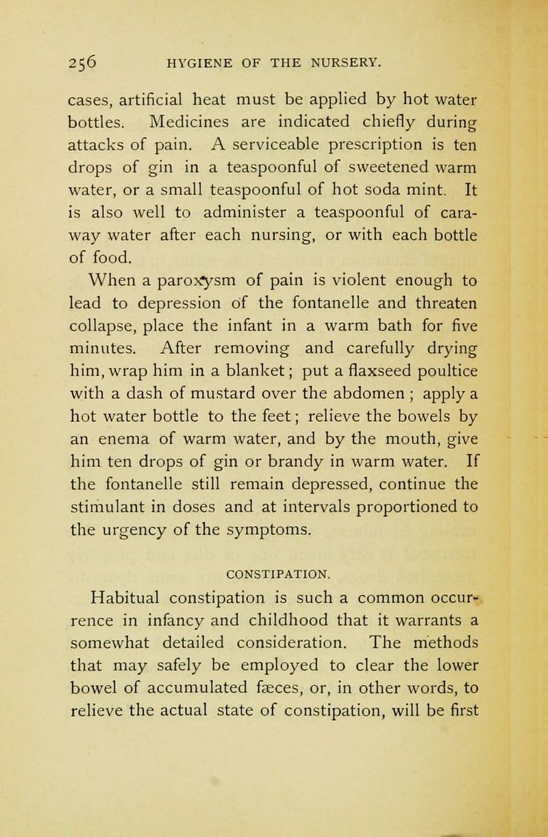 cases, artificial heat must be applied by hot water bottles. Medicines are indicated chiefly during attacks of pain. A serviceable prescription is ten drops of gin in a teaspoonful of sweetened warm water, or a small teaspoonful of hot soda mint. It is also well to administer a teaspoonful of cara- way water after each nursing, or with each bottle of food. When a paroj^ysm of pain is violent enough to lead to depression of the fontanelle and threaten collapse, place the infant in a warm bath for five minutes. After removing and carefully drying him, wrap him in a blanket; put a flaxseed poultice with a dash of mustard over the abdomen ; apply a hot water bottle to the feet; relieve the bowels by an enema of warm water, and by the mouth, give him ten drops of gin or brandy in warm water. If the fontanelle still remain depressed, continue the stimulant in doses and at intervals proportioned to the urgency of the symptoms. CONSTIPATION. Habitual constipation is such a common occur- rence in infancy and childhood that it warrants a somewhat detailed consideration. The methods that may safely be employed to clear the lower bowel of accumulated faeces, or, in other words, to relieve the actual state of constipation, will be first