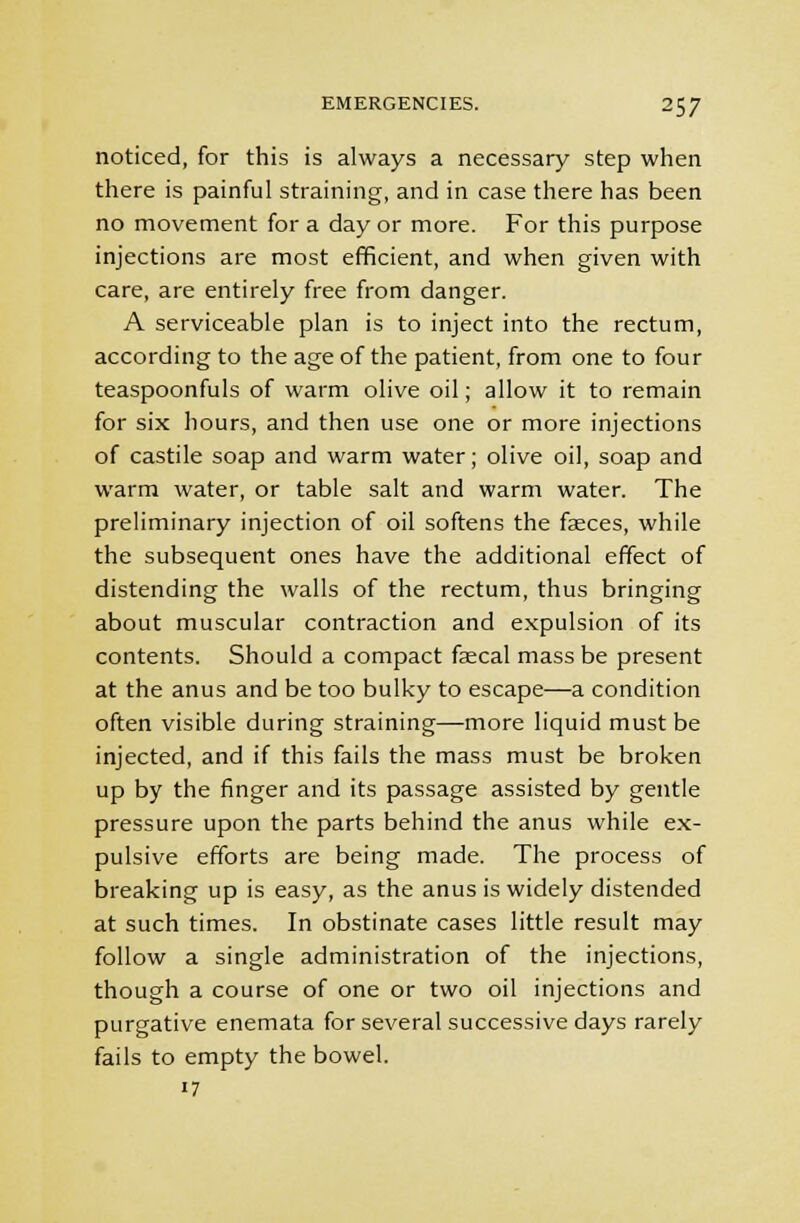 noticed, for this is always a necessary step when there is painful straining, and in case there has been no movement for a day or more. For this purpose injections are most efficient, and when given with care, are entirely free from danger. A serviceable plan is to inject into the rectum, according to the age of the patient, from one to four teaspoonfuls of warm olive oil; allow it to remain for six hours, and then use one or more injections of castile soap and warm water; olive oil, soap and warm water, or table salt and warm water. The preliminary injection of oil softens the fasces, while the subsequent ones have the additional effect of distending the walls of the rectum, thus bringing about muscular contraction and expulsion of its contents. Should a compact faecal mass be present at the anus and be too bulky to escape—a condition often visible during straining—more liquid must be injected, and if this fails the mass must be broken up by the finger and its passage assisted by gentle pressure upon the parts behind the anus while ex- pulsive efforts are being made. The process of breaking up is easy, as the anus is widely distended at such times. In obstinate cases little result may follow a single administration of the injections, though a course of one or two oil injections and purgative enemata for several successive days rarely fails to empty the bowel. 7