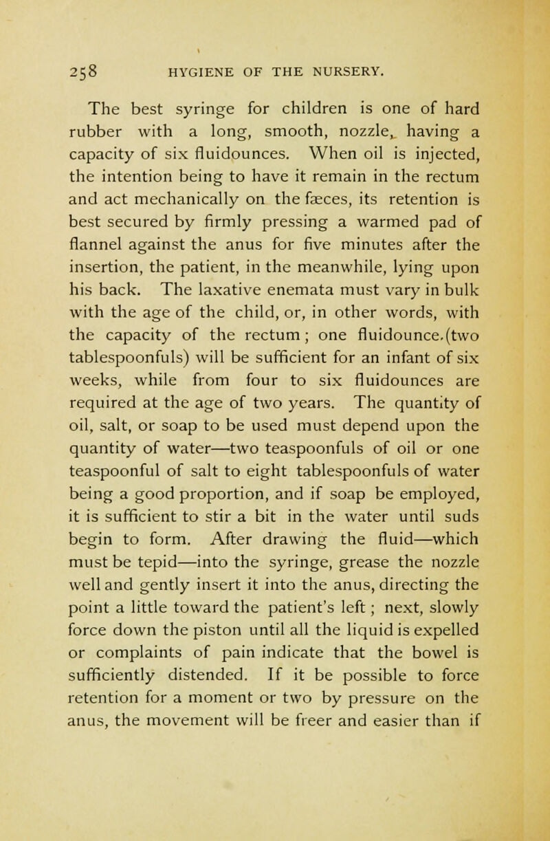 The best syringe for children is one of hard rubber with a long, smooth, nozzle,_ having a capacity of six fluidounces. When oil is injected, the intention being to have it remain in the rectum and act mechanically on the faeces, its retention is best secured by firmly pressing a warmed pad of flannel against the anus for five minutes after the insertion, the patient, in the meanwhile, lying upon his back. The laxative enemata must vary in bulk with the age of the child, or, in other words, with the capacity of the rectum; one fluidounce.(two tablespoonfuls) will be sufficient for an infant of six weeks, while from four to six fluidounces are required at the age of two years. The quantity of oil, salt, or soap to be used must depend upon the quantity of water—two teaspoonfuls of oil or one teaspoonful of salt to eight tablespoonfuls of water being a good proportion, and if soap be employed, it is sufficient to stir a bit in the water until suds begin to form. After drawing the fluid—which must be tepid—into the syringe, grease the nozzle well and gently insert it into the anus, directing the point a little toward the patient's left; next, slowly force down the piston until all the liquid is expelled or complaints of pain indicate that the bowel is sufficiently distended. If it be possible to force retention for a moment or two by pressure on the anus, the movement will be freer and easier than if