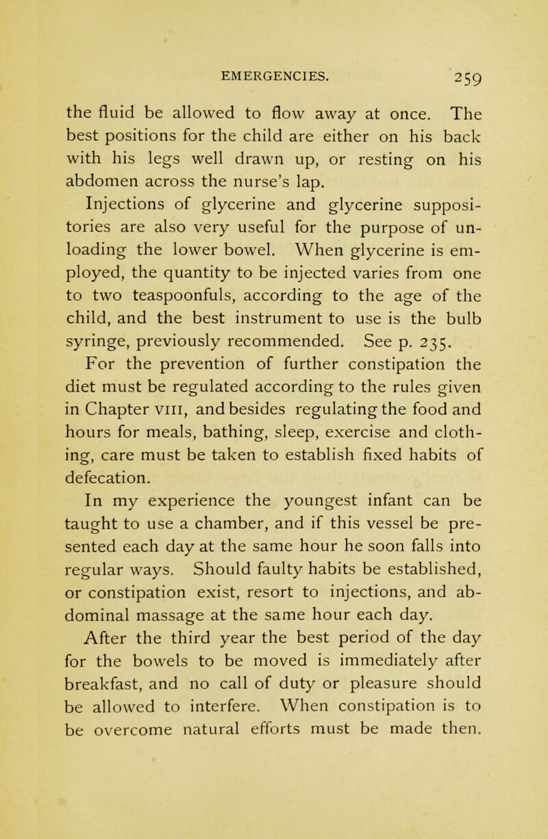 the fluid be allowed to flow away at once. The best positions for the child are either on his back with his legs well drawn up, or resting on his abdomen across the nurse's lap. Injections of glycerine and glycerine supposi- tories are also very useful for the purpose of un- loading the lower bowel. When glycerine is em- ployed, the quantity to be injected varies from one to two teaspoonfuls, according to the age of the child, and the best instrument to use is the bulb syringe, previously recommended. See p. 235. For the prevention of further constipation the diet must be regulated according to the rules given in Chapter vin, and besides regulating the food and hours for meals, bathing, sleep, exercise and cloth- ing, care must be taken to establish fixed habits of defecation. In my experience the youngest infant can be taught to use a chamber, and if this vessel be pre- sented each day at the same hour he soon falls into regular ways. Should faulty habits be established, or constipation exist, resort to injections, and ab- dominal massage at the same hour each day. After the third year the best period of the day for the bowels to be moved is immediately after breakfast, and no call of duty or pleasure should be allowed to interfere. When constipation is to be overcome natural efforts must be made then.