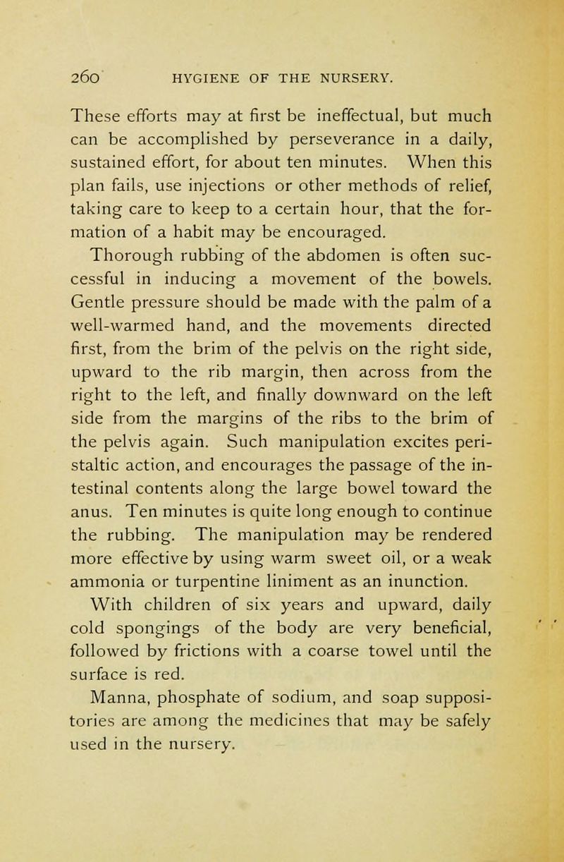 These efforts may at first be ineffectual, but much can be accomplished by perseverance in a daily, sustained effort, for about ten minutes. When this plan fails, use injections or other methods of relief, taking care to keep to a certain hour, that the for- mation of a habit may be encouraged. Thorough rubbing of the abdomen is often suc- cessful in inducing a movement of the bowels. Gentle pressure should be made with the palm of a well-warmed hand, and the movements directed first, from the brim of the pelvis on the right side, upward to the rib margin, then across from the right to the left, and finally downward on the left side from the margins of the ribs to the brim of the pelvis again. Such manipulation excites peri- staltic action, and encourages the passage of the in- testinal contents along the large bowel toward the anus. Ten minutes is quite long enough to continue the rubbing. The manipulation may be rendered more effective by using warm sweet oil, or a weak ammonia or turpentine liniment as an inunction. With children of six years and upward, daily cold spongings of the body are very beneficial, followed by frictions with a coarse towel until the surface is red. Manna, phosphate of sodium, and soap supposi- tories are among the medicines that may be safely used in the nursery.