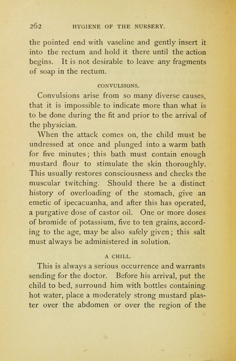the pointed end with vaseline and gently insert it into the rectum and hold it there until the action begins. It is not desirable to leave any fragments of soap in the rectum. CONVULSIONS. Convulsions arise from so many diverse causes, that it is impossible to indicate more than what is to be done during the fit and prior to the arrival of the physician. When the attack comes on, the child must be undressed at once and plunged into a warm bath for five minutes; this bath must contain enough mustard flour to stimulate the skin thoroughly. This usually restores consciousness and checks the muscular twitching. Should there be a distinct history of overloading of the stomach, give an emetic of ipecacuanha, and after this has operated, a purgative dose of castor oil. One or more doses of bromide of potassium, five to ten grains, accord- ing to the age, may be also safely given; this salt must always be administered in solution. A CHILL. This is always a serious occurrence and warrants sending for the doctor. Before his arrival, put the child to bed, surround him with bottles containing hot water, place a moderately strong mustard plas- ter over the abdomen or over the region of the