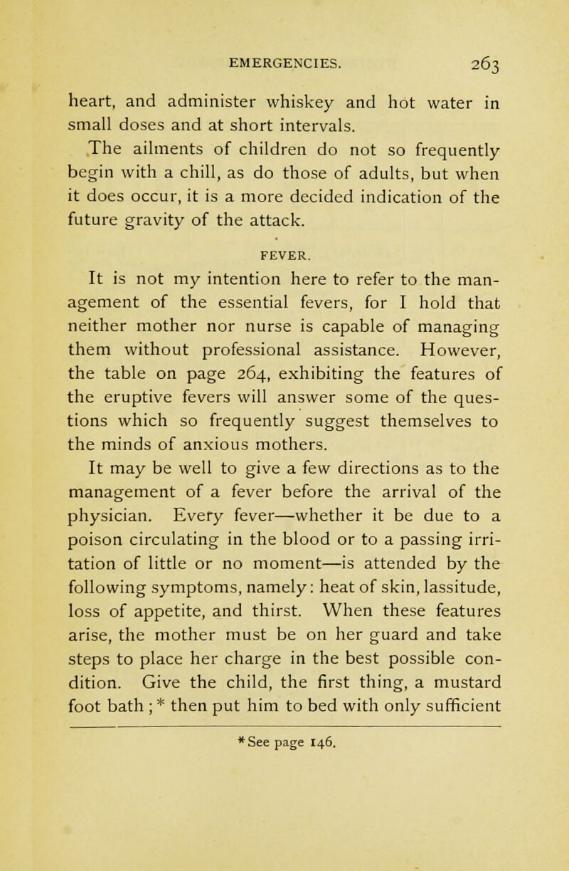 heart, and administer whiskey and hot water in small doses and at short intervals. The ailments of children do not so frequently begin with a chill, as do those of adults, but when it does occur, it is a more decided indication of the future gravity of the attack. FEVER. It is not my intention here to refer to the man- agement of the essential fevers, for I hold that neither mother nor nurse is capable of managing them without professional assistance. However, the table on page 264, exhibiting the features of the eruptive fevers will answer some of the ques- tions which so frequently suggest themselves to the minds of anxious mothers. It may be well to give a few directions as to the management of a fever before the arrival of the physician. Every fever—whether it be due to a poison circulating in the blood or to a passing irri- tation of little or no moment—is attended by the following symptoms, namely: heat of skin, lassitude, loss of appetite, and thirst. When these features arise, the mother must be on her guard and take steps to place her charge in the best possible con- dition. Give the child, the first thing, a mustard foot bath ; * then put him to bed with only sufficient *See page 146.