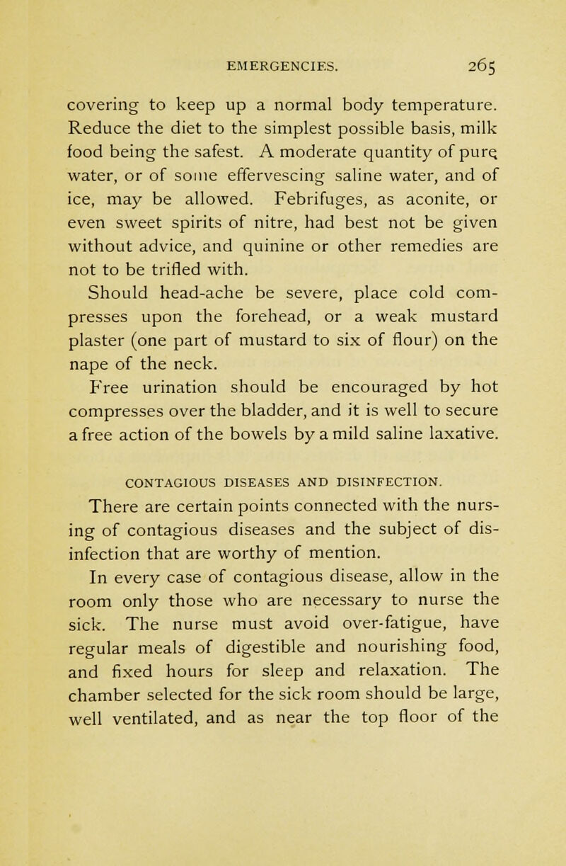 covering to keep up a normal body temperature. Reduce the diet to the simplest possible basis, milk food being the safest. A moderate quantity of pure, water, or of some effervescing saline water, and of ice, may be allowed. Febrifuges, as aconite, or even sweet spirits of nitre, had best not be given without advice, and quinine or other remedies are not to be trifled with. Should head-ache be severe, place cold com- presses upon the forehead, or a weak mustard plaster (one part of mustard to six of flour) on the nape of the neck. Free urination should be encouraged by hot compresses over the bladder, and it is well to secure a free action of the bowels by a mild saline laxative. CONTAGIOUS DISEASES AND DISINFECTION. There are certain points connected with the nurs- ing of contagious diseases and the subject of dis- infection that are worthy of mention. In every case of contagious disease, allow in the room only those who are necessary to nurse the sick. The nurse must avoid over-fatigue, have regular meals of digestible and nourishing food, and fixed hours for sleep and relaxation. The chamber selected for the sick room should be large, well ventilated, and as near the top floor of the
