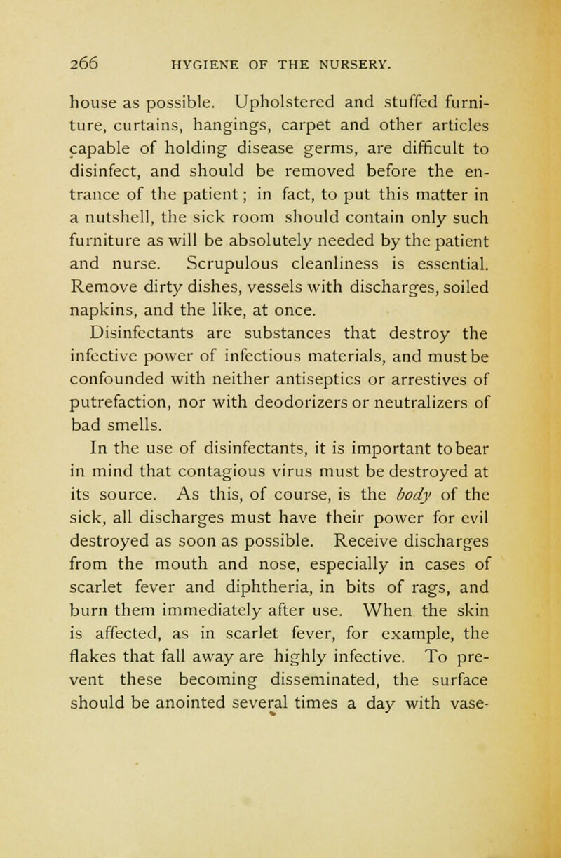 house as possible. Upholstered and stuffed furni- ture, curtains, hangings, carpet and other articles capable of holding disease germs, are difficult to disinfect, and should be removed before the en- trance of the patient; in fact, to put this matter in a nutshell, the sick room should contain only such furniture as will be absolutely needed by the patient and nurse. Scrupulous cleanliness is essential. Remove dirty dishes, vessels with discharges, soiled napkins, and the like, at once. Disinfectants are substances that destroy the infective power of infectious materials, and must be confounded with neither antiseptics or arrestives of putrefaction, nor with deodorizers or neutralizers of bad smells. In the use of disinfectants, it is important to bear in mind that contagious virus must be destroyed at its source. As this, of course, is the body of the sick, all discharges must have their power for evil destroyed as soon as possible. Receive discharges from the mouth and nose, especially in cases of scarlet fever and diphtheria, in bits of rags, and burn them immediately after use. When the skin is affected, as in scarlet fever, for example, the flakes that fall away are highly infective. To pre- vent these becoming disseminated, the surface should be anointed several times a day with vase-