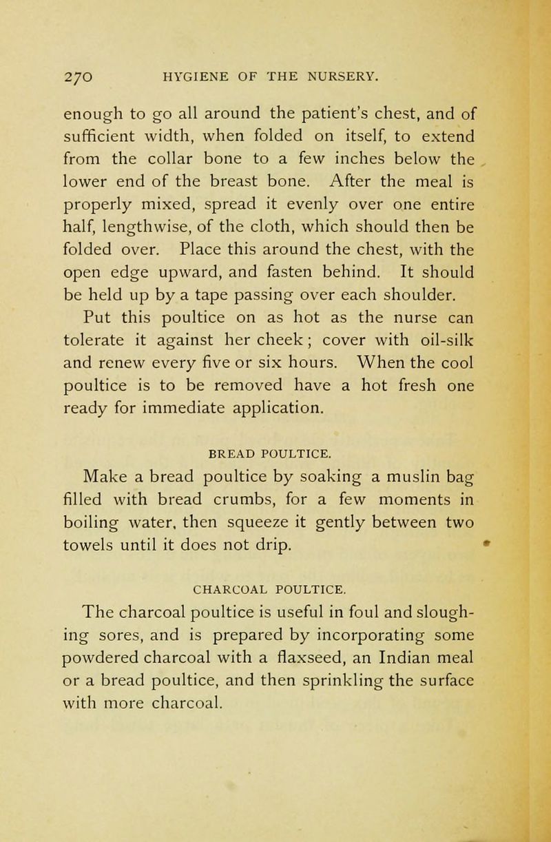 enough to go all around the patient's chest, and of sufficient width, when folded on itself, to extend from the collar bone to a few inches below the lower end of the breast bone. After the meal is properly mixed, spread it evenly over one entire half, lengthwise, of the cloth, which should then be folded over. Place this around the chest, with the open edge upward, and fasten behind. It should be held up by a tape passing over each shoulder. Put this poultice on as hot as the nurse can tolerate it against her cheek; cover with oil-silk and renew every five or six hours. When the cool poultice is to be removed have a hot fresh one ready for immediate application. BREAD POULTICE. Make a bread poultice by soaking a muslin bag filled with bread crumbs, for a few moments in boiling water, then squeeze it gently between two towels until it does not drip. CHARCOAL POULTICE. The charcoal poultice is useful in foul and slough- ing sores, and is prepared by incorporating some powdered charcoal with a flaxseed, an Indian meal or a bread poultice, and then sprinkling the surface with more charcoal.