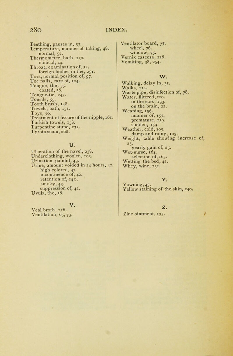 Teething, pauses in, 57. Temperature, manner of taking, 48. normal, 52. Thermometer, bath, 130. clinical, 49. Throat, examination of, 54. foreign bodies in the, 251. Toes, normal position of, 97. Toe nails, care of, 104. Tongue, the, 55. coated, 56. Tongue-tie, 243. Tonsils, 55. Tooth brush, 148. Towels, bath, 13c Toys, 70. Treatment of fissure of the nipple, 161 Turkish towels, 138. Turpentine stupe, 273. Tyrotoxicon, 208. U. Ulceration of the navel, 238. Underclothing, woolen, 103. Urination, painful, 43. Urine, amount voided in 24 hours, 42. high colored, 42. incontinence of, 42. retention of, 240. smoky, 43. suppression of, 42. Uvula, the, 56. Ventilator board, 77. wheel, 76. window, 75. Vernix caseosa, 126. Vomiting, 38, 254. W. Veal broth, 226. Ventilation, 65, 73. Walking, delay in, 31. Walks, 114. Waste pipe, disinfection of, 78. Water, filtered, 200. in the ears, 133. on the brain, 22. Weaning, 156. manner of, 157. premature, 159. sudden, 159. Weather, cold, 105. damp and rainy, 105. Weight, table showing increase of, 25- yearly gain of, 25. Wet-nurse, 164. selection of, 165. Wetting the bed, 42. Whey, wine, 231. Yawning, 45. Yellow staining of the skin, 240. Z. Zinc ointment, 135.
