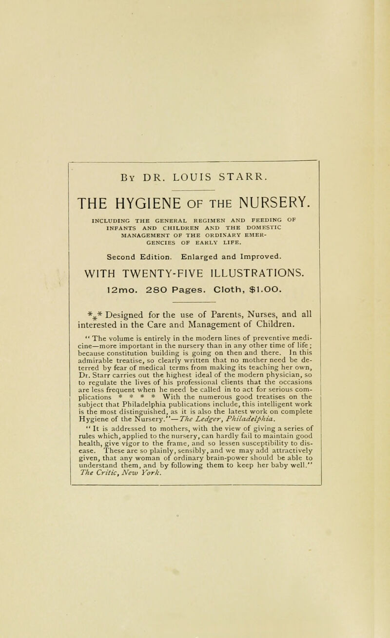 By dr. LOUIS STARR. THE HYGIENE of the NURSERY. INCLUDING THE GENERAL REGIMEN AND FEEDING OF INFANTS AND CHILDREN AND THE DOMESI'IC MANAGEMENT OF THE ORDINARY EMER- GENCIES OF EARLV LIFE. Second Edition. Enlarged and Improved. WITH TWENTY-FIVE ILLUSTRATIONS. 12mo. 280 Pages. Cloth, $1.00. \* Designed for the use of Parents, Nurses, and all interested in the Care and Management of Children.  The volume is entirely in the modern lines of preventive medi- cine—more important in the nursery than in any other time of life; because constitution building is going on then and there. In this admirable treatise, so clearly written that no mother need be de- terred by fear of medical terms from making its teaching her own, Dr. Starr carries out the highest ideal of the modern physician, so to regulate the lives of his professional clients that the occasions are less frequent when he need be called in to act for serious com- plications * * * * With the numerous good treatises on the subject that Philadelphia publications include, this intelligent work is the most distinguished, as it is also the latest work on complete Hygiene of the Nursery.—The Ledger, Philadelphia.  It is addressed to mothers, with the view of giving a series of rules which, applied to the nursery, can hardly fail to maintain good health, give vigor to the frame, and so lessen susceptibility to dis- ease. These are so plainly, sensibly, and we may add attractively given, that any woman of ordinary brain-power should be able to understand them, and by following them to keep her baby well. The Critic, New York.