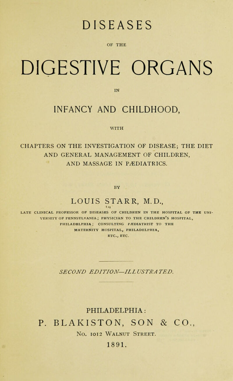 DIGESTIVE ORGANS INFANCY AND CHILDHOOD, CHAPTERS ON THE INVESTIGATION OF DISEASE; THE DIET AND GENERAL MANAGEMENT OF CHILDREN, AND MASSAGE IN PEDIATRICS. LOUIS STARR, M.D., '•I LATE CLINICAL PROFESSOR OF DISEASES OF CHILDREN IN THE HOSPITAL OF THE UNI- VERSITY OF PENNSYLVANIA; PHYSICIAN TO THE CHILDREN'S HOSPITAL, PHILADELPHIA ; CONSULTING P.EDIATKIST TO THE MATERNITY HOSPITAL, PHILADELPHIA, ETC., ETC. SECOND EDITION—ILLUSTRATED. PHILADELPHIA: P. BLAKISTON, SON & CO., No. IOI2 Walnut Street. 1891.