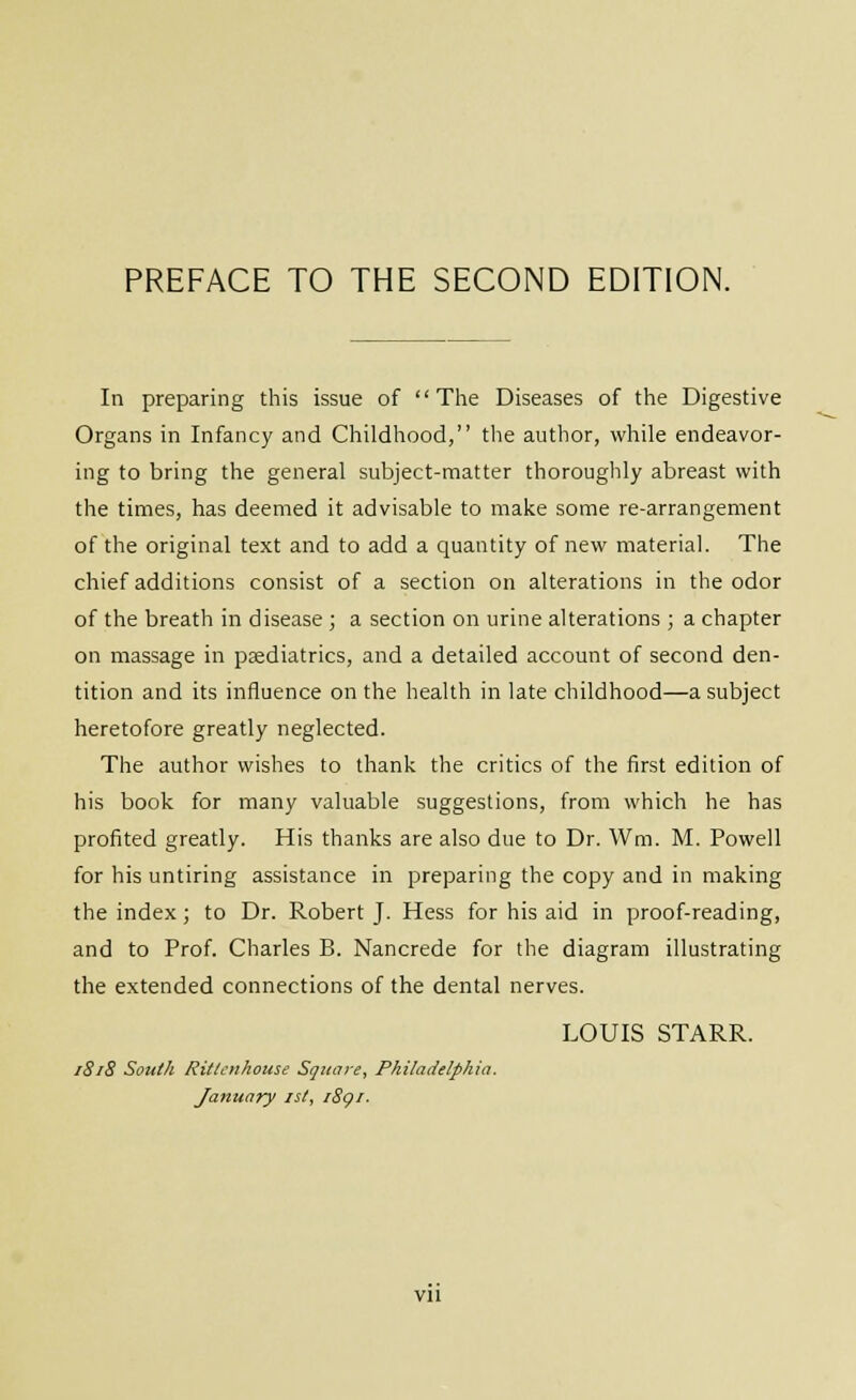 In preparing this issue of The Diseases of the Digestive Organs in Infancy and Childhood, the author, wliile endeavor- ing to bring the general subject-matter thoroughly abreast with the times, has deemed it advisable to make some re-arrangement of the original text and to add a quantity of new material. The chief additions consist of a section on alterations in the odor of the breath in disease ; a section on urine alterations ; a chapter on massage in psediatrics, and a detailed account of second den- tition and its influence on the health in late childhood—a subject heretofore greatly neglected. The author wishes to thank the critics of the first edition of his book for many valuable suggestions, from which he has profited greatly. His thanks are also due to Dr. Wm. M. Powell for his untiring assistance in preparing the copy and in making the index; to Dr. Robert J. Hess for his aid in proof-reading, and to Prof. Charles B. Nancrede for the diagram illustrating the extended connections of the dental nerves. LOUIS STARR. 1818 Sottt/t Ritlcnhouse Square, Philadelphia. January jsl, iSgi. Vll