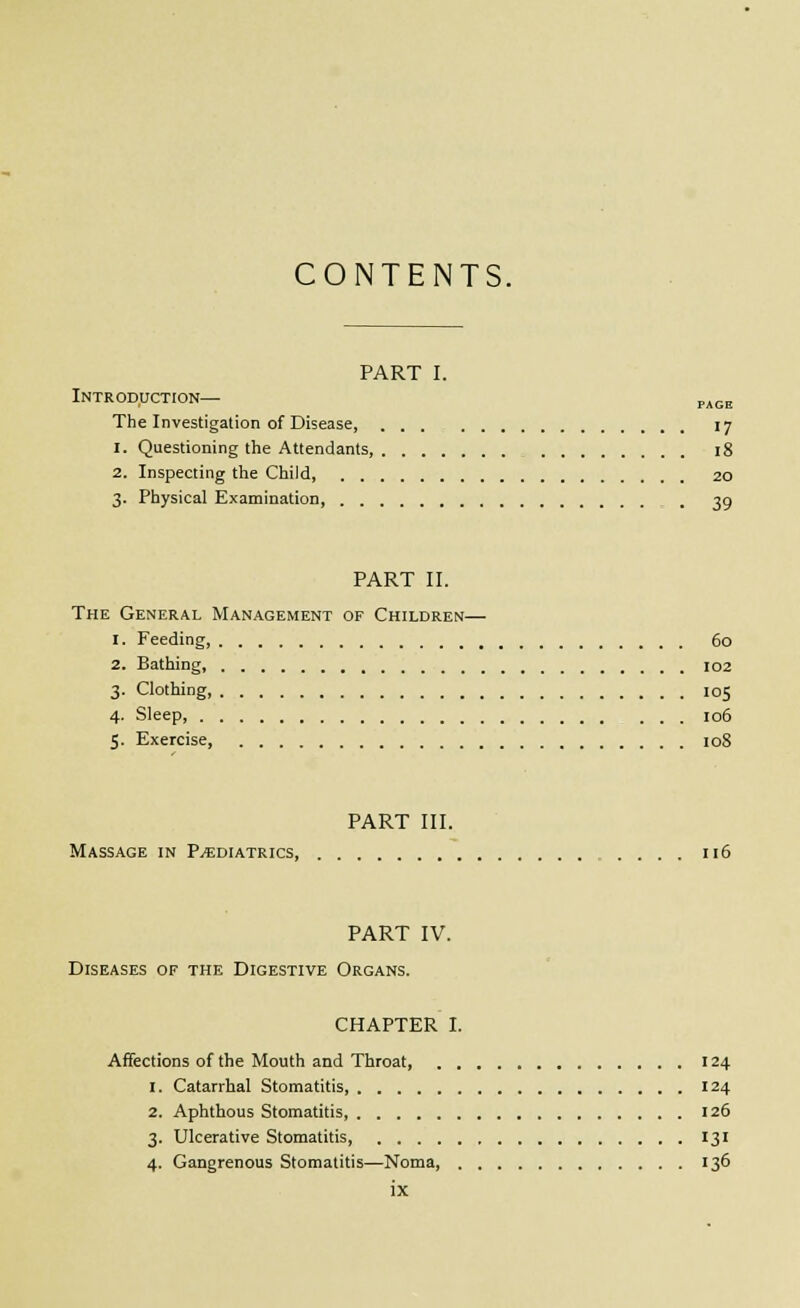 CONTENTS. PART I. Introduction— p^^g The Investigation of Disease, . . . 17 1. Questioning the Attendants, 18 2. Inspecting the Child 20 3. Physical Examination, 39 PART II. The General Management of Children— 1. Feeding, 60 2. Bathing, 102 3. Clothing 105 4. Sleep, 106 5. Exercise, loS PART III. Massage in P.«diatrics, 116 PART IV. Diseases of the Digestive Organs. CHAPTER I. Affections of the Mouth and Throat, 124 1. Catarrhal Stomatitis 124 2. Aphthous Stomatitis 126 3. Ulcerative Stomatitis, 131 4. Gangrenous Stomatitis—Noma, 136