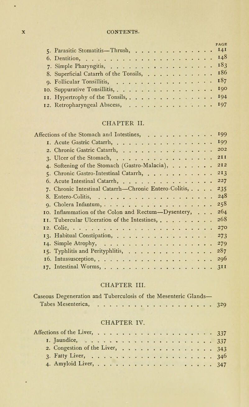 PAGE 5. Parasitic Stomatitis—Thrush 14' 6. Dentition, '48 7. Simple Pharyngitis, '^3 8. Superficial Catarrh of the Tonsils, 186 9. Follicular Tonsillitis, I°7 10. Suppurative Tonsillitis, '9° 11. Hypertrophy of the Tonsils, '94 12. Retropharyngeal Abscess, 197 CHAPTER n. Affections of the Stomach and Intestines, '99 1. Acute Gastric Catarrh 199 2. Chronic Gastric Catarrh, 202 3. Ulcer of the Stomach, 211 4. Softening of the Stomach (Gastro-Malacia), 212 5. Chronic Gastro-Intestinal Catarrh, 213 6. Acute Intestinal Catarrh, 227 7. Chronic Intestinal Catarrh—Chronic Enterocolitis, .... 235 8. Entero-Colitis, 248 9. Cholera Infantum, 258 10. Inflammation of the Colon and Rectum—Dysentery, . . . 264 11. Tubercular Ulceration of the Intestines, 268 12. CoUc, 270 13. Habitual Constipation 273 14. Simple Atrophy, 279 15. Typhlitis and Perityphlitis, 287 16. Intussusception, 296 17. Intestinal Worms, 311 CHAPTER III. Caseous Degeneration and Tuberculosis of the Mesenteric Glands— Tabes Mesenterica, 329 CHAPTER IV. Affections of the Liver 337 1. Jaundice, 337 2. Congestion of the Liver, 343 3. Fatty Liver 346 4. Amyloid Liver, 347